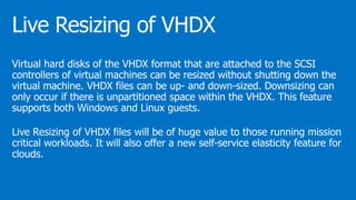 Virtual hard disks of the VHDX format that are attached to the SCSI
controllers of virtual machines can be resized without shutting down the
virtual machine. VHDX files can be up- and down-sized. Downsizing can
only occur if there is unpartitioned space within the VHDX. This feature
supports both Windows and Linux guests.
Live Resizing of VHDX files will be of huge value to those running mission
critical workloads. It will also offer a new self-service elasticity feature for
clouds.
 