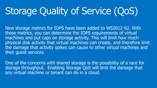 New storage metrics for IOPS have been added to WS2012 R2. With
these metrics, you can determine the IOPS requirements of virtual
machines and put caps on storage activity. This will limit how much
physical disk activity that virtual machines can create, and therefore limit
the damage that activity spikes can cause to other virtual machines and
their guest services.
One of the concerns with shared storage is the possibility of a race for
storage throughput. Enabling Storage QoS will limit the damage that
any virtual machine or tenant can do in a cloud.
 