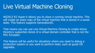 WS2012 R2 Hyper-V allows you to clone a running virtual machine. This
will create an exact copy of the virtual machine that is stored in a saved
state. This feature supports GenerationID.
That means you can use Live Virtual Machine Cloning to create Active
Directory supported clones of a virtual domain controller that is not the
PDC Emulator.
This feature will be useful for situations where you need to debug a
production system or you want to perform tests, such as guest OS
upgrades.
 