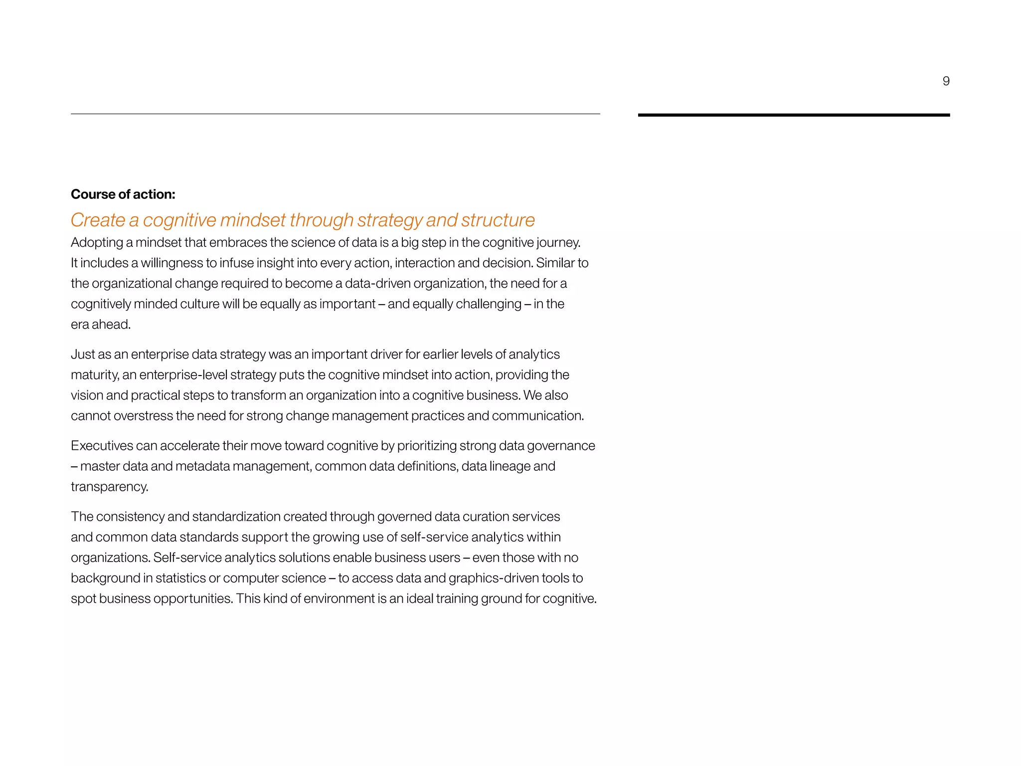 Course of action:
Create a cognitive mindset through strategy and structure
Adopting a mindset that embraces the science of data is a big step in the cognitive journey.
It includes a willingness to infuse insight into every action, interaction and decision. Similar to
the organizational change required to become a data-driven organization, the need for a
cognitively minded culture will be equally as important – and equally challenging – in the
era ahead.
Just as an enterprise data strategy was an important driver for earlier levels of analytics
maturity, an enterprise-level strategy puts the cognitive mindset into action, providing the
vision and practical steps to transform an organization into a cognitive business. We also
cannot overstress the need for strong change management practices and communication.
Executives can accelerate their move toward cognitive by prioritizing strong data governance
– master data and metadata management, common data definitions, data lineage and
transparency.
The consistency and standardization created through governed data curation services
and common data standards support the growing use of self-service analytics within
organizations. Self-service analytics solutions enable business users – even those with no
background in statistics or computer science – to access data and graphics-driven tools to
spot business opportunities. This kind of environment is an ideal training ground for cognitive.
9
 
