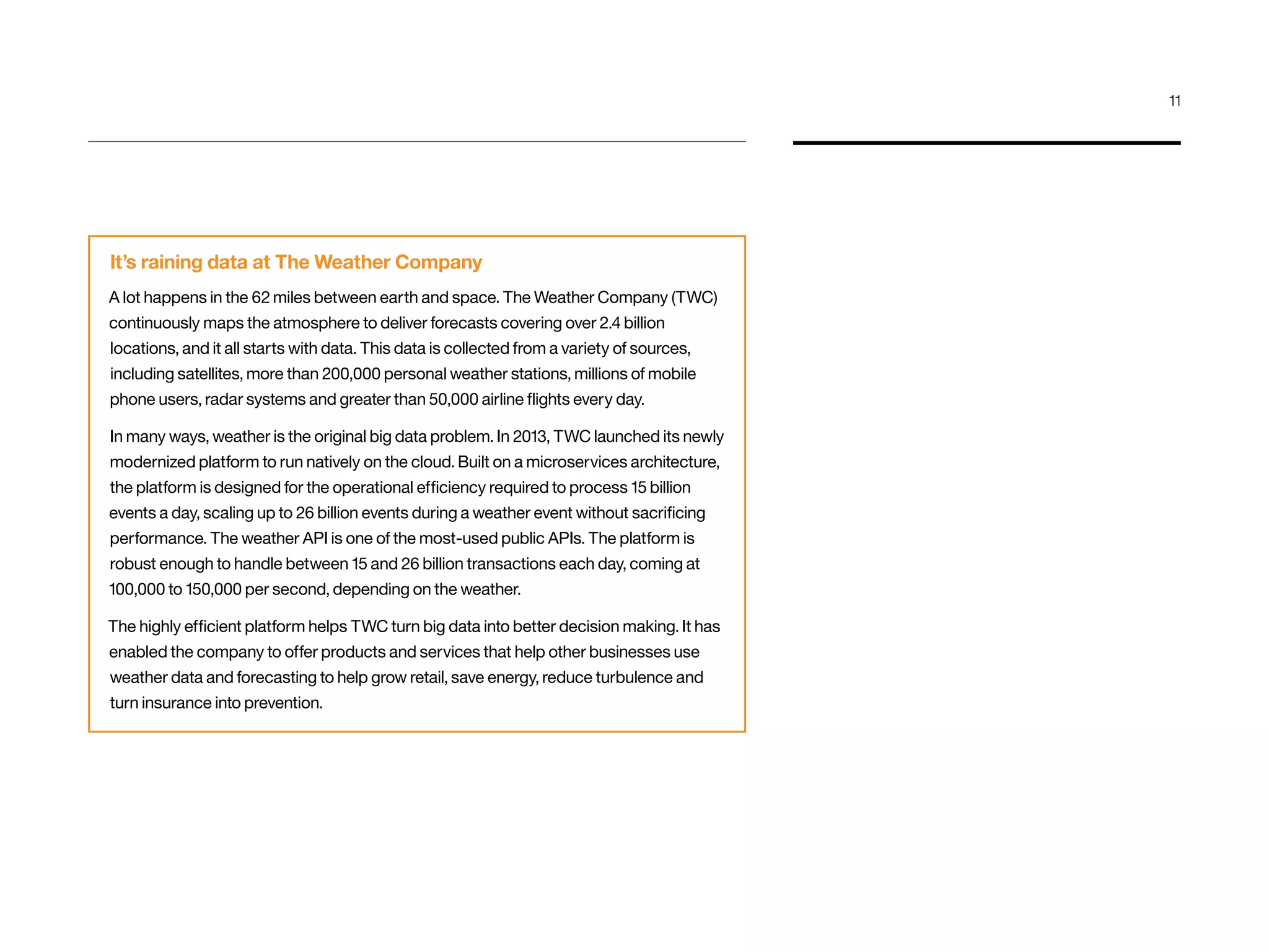 It’s raining data at The Weather Company
A lot happens in the 62 miles between earth and space. The Weather Company (TWC)
continuously maps the atmosphere to deliver forecasts covering over 2.4 billion
locations, and it all starts with data. This data is collected from a variety of sources,
including satellites, more than 200,000 personal weather stations, millions of mobile
phone users, radar systems and greater than 50,000 airline flights every day.
In many ways, weather is the original big data problem. In 2013, TWC launched its newly
modernized platform to run natively on the cloud. Built on a microservices architecture,
the platform is designed for the operational efficiency required to process 15 billion
events a day, scaling up to 26 billion events during a weather event without sacrificing
performance. The weather API is one of the most-used public APIs. The platform is
robust enough to handle between 15 and 26 billion transactions each day, coming at
100,000 to 150,000 per second, depending on the weather.
The highly efficient platform helps TWC turn big data into better decision making. It has
enabled the company to offer products and services that help other businesses use
weather data and forecasting to help grow retail, save energy, reduce turbulence and
turn insurance into prevention.
11
 