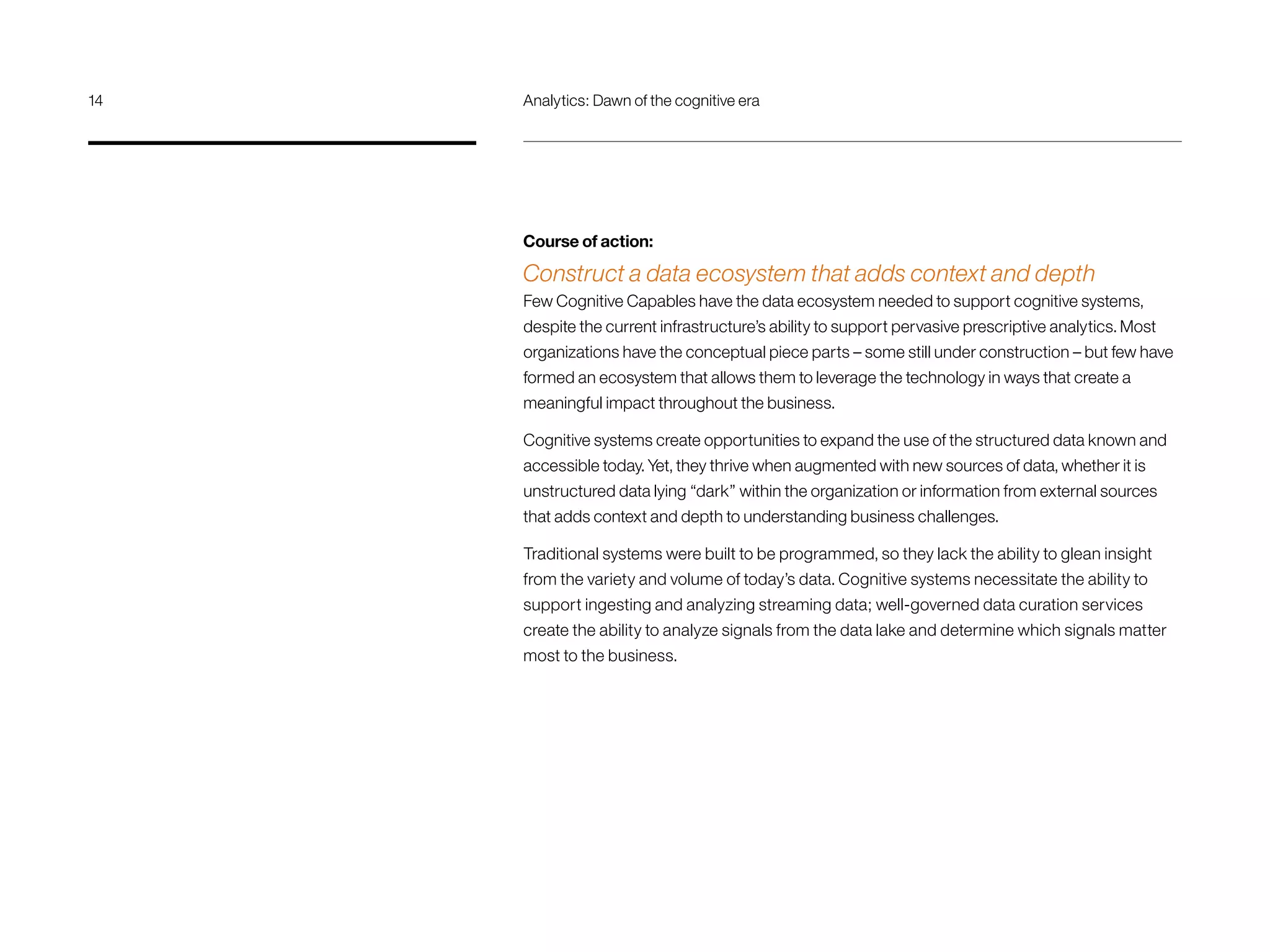 Course of action:
Construct a data ecosystem that adds context and depth
Few Cognitive Capables have the data ecosystem needed to support cognitive systems,
despite the current infrastructure’s ability to support pervasive prescriptive analytics. Most
organizations have the conceptual piece parts – some still under construction – but few have
formed an ecosystem that allows them to leverage the technology in ways that create a
meaningful impact throughout the business.
Cognitive systems create opportunities to expand the use of the structured data known and
accessible today. Yet, they thrive when augmented with new sources of data, whether it is
unstructured data lying “dark” within the organization or information from external sources
that adds context and depth to understanding business challenges.
Traditional systems were built to be programmed, so they lack the ability to glean insight
from the variety and volume of today’s data. Cognitive systems necessitate the ability to
support ingesting and analyzing streaming data; well-governed data curation services
create the ability to analyze signals from the data lake and determine which signals matter
most to the business.
14	 Analytics: Dawn of the cognitive era
 