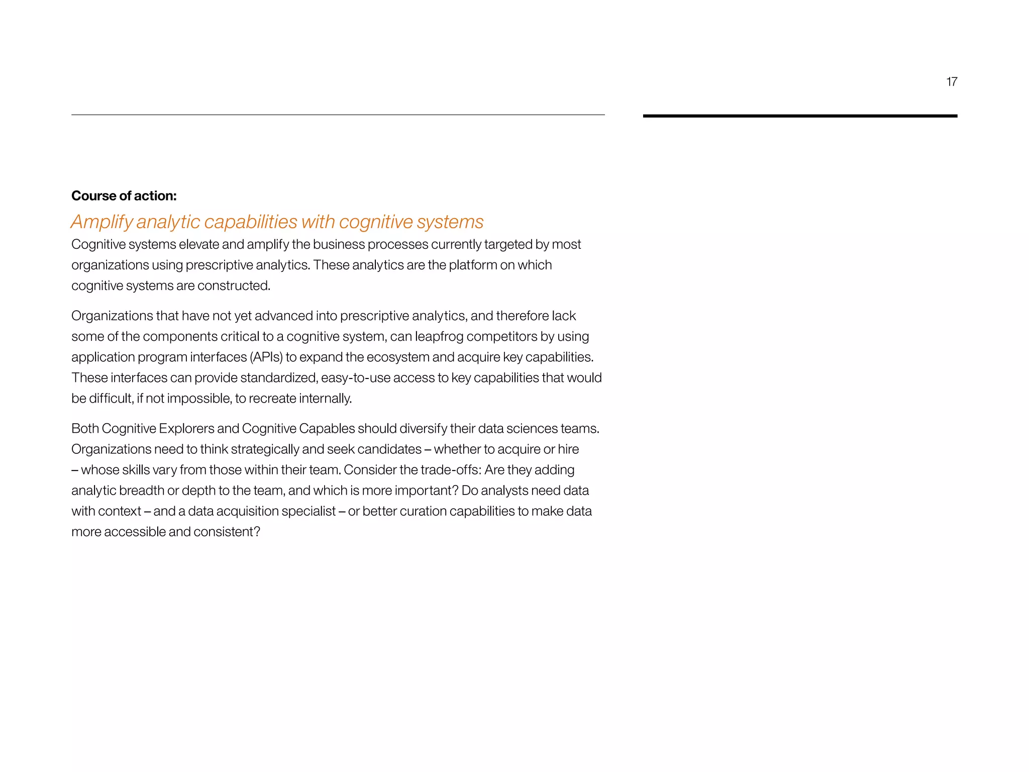 Course of action:
Amplify analytic capabilities with cognitive systems
Cognitive systems elevate and amplify the business processes currently targeted by most
organizations using prescriptive analytics. These analytics are the platform on which
cognitive systems are constructed.
Organizations that have not yet advanced into prescriptive analytics, and therefore lack
some of the components critical to a cognitive system, can leapfrog competitors by using
application program interfaces (APIs) to expand the ecosystem and acquire key capabilities.
These interfaces can provide standardized, easy-to-use access to key capabilities that would
be difficult, if not impossible, to recreate internally.
Both Cognitive Explorers and Cognitive Capables should diversify their data sciences teams.
Organizations need to think strategically and seek candidates – whether to acquire or hire
– whose skills vary from those within their team. Consider the trade-offs: Are they adding
analytic breadth or depth to the team, and which is more important? Do analysts need data
with context – and a data acquisition specialist – or better curation capabilities to make data
more accessible and consistent?
17
 