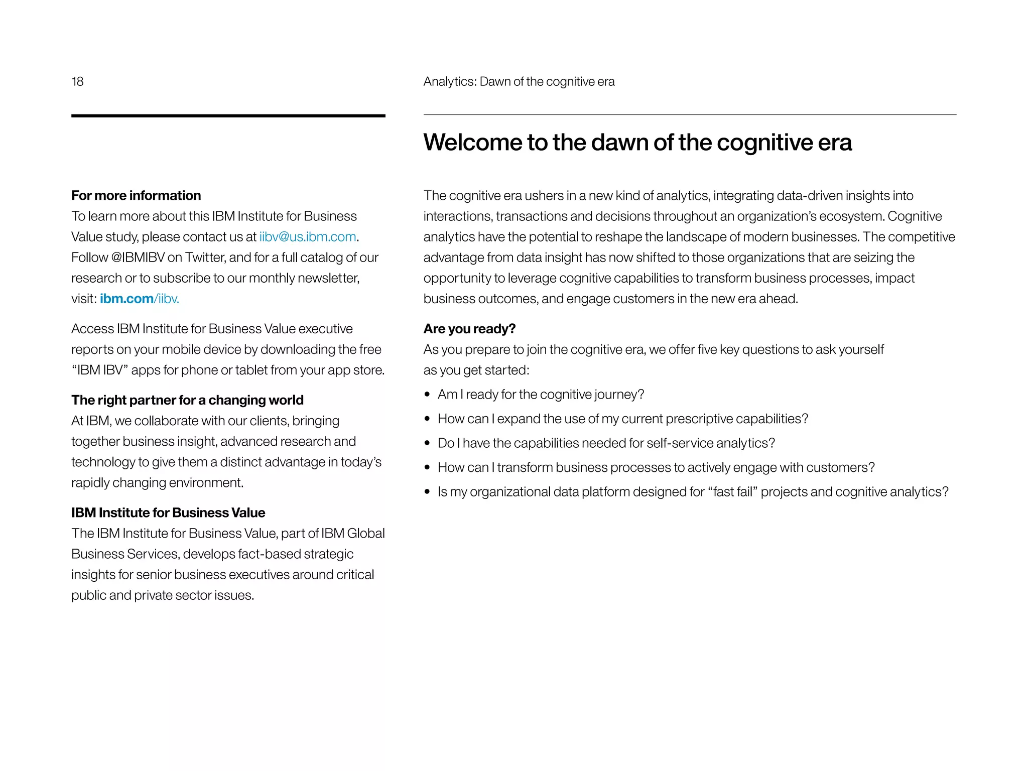 Welcome to the dawn of the cognitive era
The cognitive era ushers in a new kind of analytics, integrating data-driven insights into
interactions, transactions and decisions throughout an organization’s ecosystem. Cognitive
analytics have the potential to reshape the landscape of modern businesses. The competitive
advantage from data insight has now shifted to those organizations that are seizing the
opportunity to leverage cognitive capabilities to transform business processes, impact
business outcomes, and engage customers in the new era ahead.
Are you ready?
As you prepare to join the cognitive era, we offer five key questions to ask yourself
as you get started:
•	 Am I ready for the cognitive journey?
•	 How can I expand the use of my current prescriptive capabilities?
•	 Do I have the capabilities needed for self-service analytics?
•	 How can I transform business processes to actively engage with customers?
•	 Is my organizational data platform designed for “fast fail” projects and cognitive analytics?
For more information
To learn more about this IBM Institute for Business
Value study, please contact us at iibv@us.ibm.com.
Follow @IBMIBV on Twitter, and for a full catalog of our
research or to subscribe to our monthly newsletter,
visit: ibm.com/iibv.
Access IBM Institute for Business Value executive
reports on your mobile device by downloading the free
“IBM IBV” apps for phone or tablet from your app store.
The right partner for a changing world
At IBM, we collaborate with our clients, bringing
together business insight, advanced research and
technology to give them a distinct advantage in today’s
rapidly changing environment.
IBM Institute for Business Value
The IBM Institute for Business Value, part of IBM Global
Business Services, develops fact-based strategic
insights for senior business executives around critical
public and private sector issues.
18	 Analytics: Dawn of the cognitive era
 