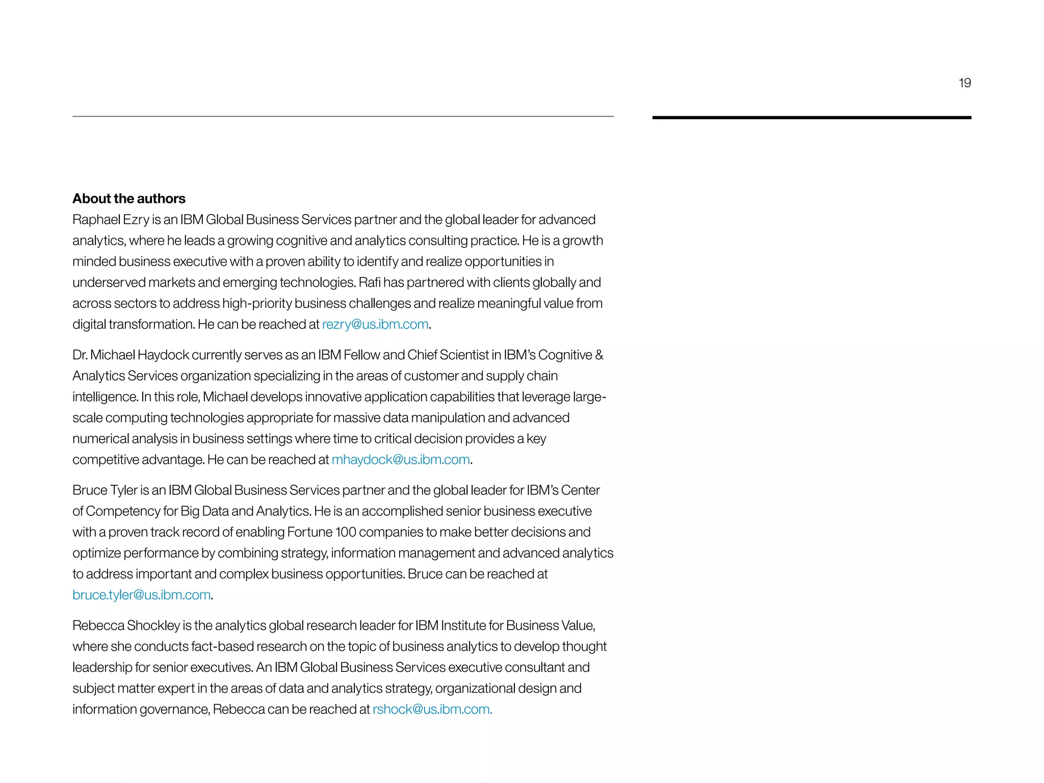About the authors
Raphael Ezry is an IBM Global Business Services partner and the global leader for advanced
analytics, where he leads a growing cognitive and analytics consulting practice. He is a growth
minded business executive with a proven ability to identify and realize opportunities in
underserved markets and emerging technologies. Rafi has partnered with clients globally and
across sectors to address high-priority business challenges and realize meaningful value from
digital transformation. He can be reached at rezry@us.ibm.com.
Dr. Michael Haydock currently serves as an IBM Fellow and Chief Scientist in IBM’s Cognitive 
Analytics Services organization specializing in the areas of customer and supply chain
intelligence. In this role, Michael develops innovative application capabilities that leverage large-
scale computing technologies appropriate for massive data manipulation and advanced
numerical analysis in business settings where time to critical decision provides a key
competitive advantage. He can be reached at mhaydock@us.ibm.com.
Bruce Tyler is an IBM Global Business Services partner and the global leader for IBM’s Center
of Competency for Big Data and Analytics. He is an accomplished senior business executive
with a proven track record of enabling Fortune 100 companies to make better decisions and
optimize performance by combining strategy, information management and advanced analytics
to address important and complex business opportunities. Bruce can be reached at
bruce.tyler@us.ibm.com.
Rebecca Shockley is the analytics global research leader for IBM Institute for Business Value,
where she conducts fact-based research on the topic of business analytics to develop thought
leadership for senior executives. An IBM Global Business Services executive consultant and
subject matter expert in the areas of data and analytics strategy, organizational design and
information governance, Rebecca can be reached at rshock@us.ibm.com.
19
 