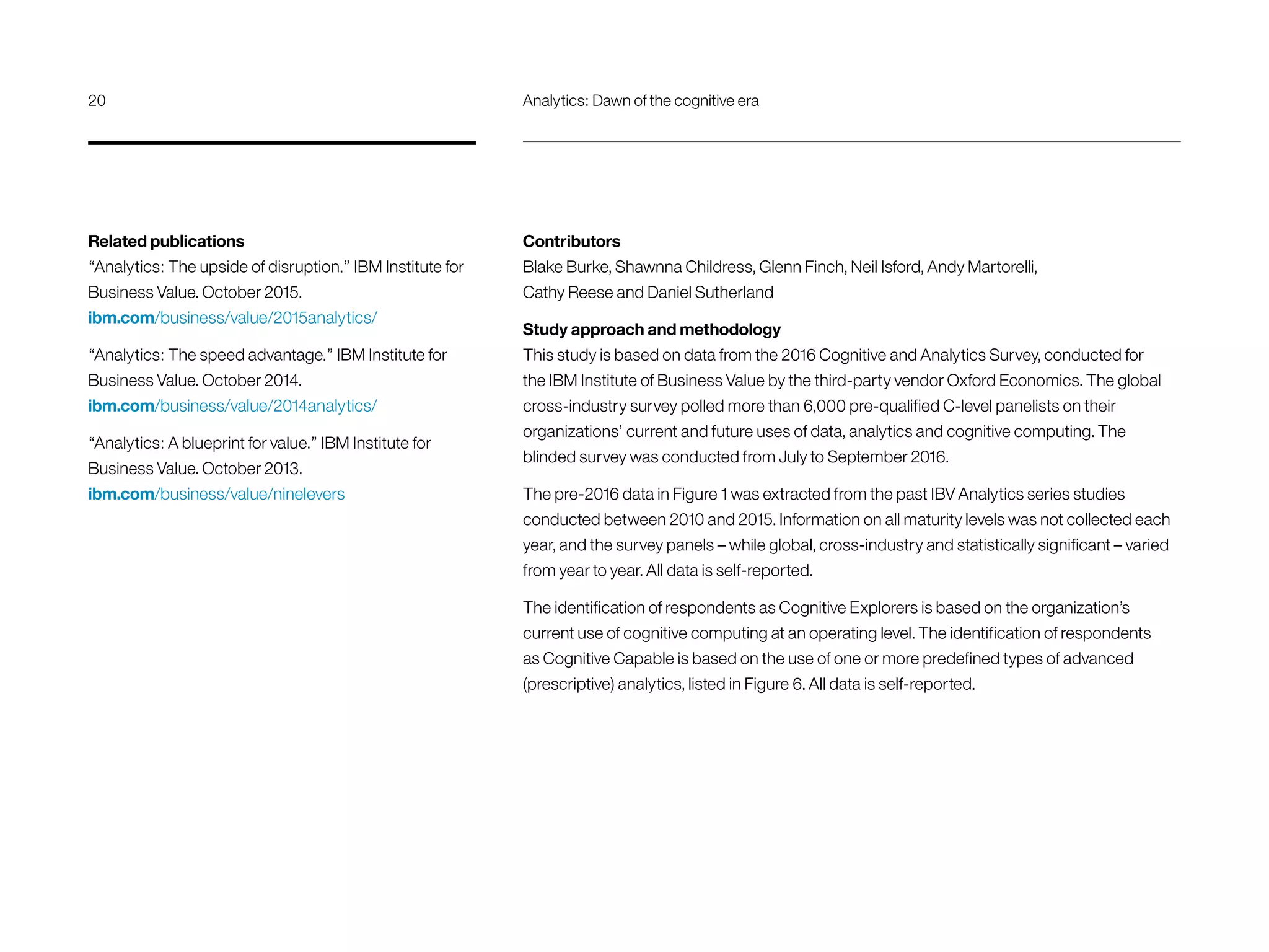 Contributors
Blake Burke, Shawnna Childress, Glenn Finch, Neil Isford, Andy Martorelli,
Cathy Reese and Daniel Sutherland
Study approach and methodology
This study is based on data from the 2016 Cognitive and Analytics Survey, conducted for
the IBM Institute of Business Value by the third-party vendor Oxford Economics. The global
cross-industry survey polled more than 6,000 pre-qualified C-level panelists on their
organizations’ current and future uses of data, analytics and cognitive computing. The
blinded survey was conducted from July to September 2016.
The pre-2016 data in Figure 1 was extracted from the past IBV Analytics series studies
conducted between 2010 and 2015. Information on all maturity levels was not collected each
year, and the survey panels – while global, cross-industry and statistically significant – varied
from year to year. All data is self-reported.
The identification of respondents as Cognitive Explorers is based on the organization’s
current use of cognitive computing at an operating level. The identification of respondents
as Cognitive Capable is based on the use of one or more predefined types of advanced
(prescriptive) analytics, listed in Figure 6. All data is self-reported.
Related publications
“Analytics: The upside of disruption.” IBM Institute for
Business Value. October 2015.
ibm.com/business/value/2015analytics/
“Analytics: The speed advantage.” IBM Institute for
Business Value. October 2014.
ibm.com/business/value/2014analytics/
“Analytics: A blueprint for value.” IBM Institute for
Business Value. October 2013.
ibm.com/business/value/ninelevers
20	 Analytics: Dawn of the cognitive era
 