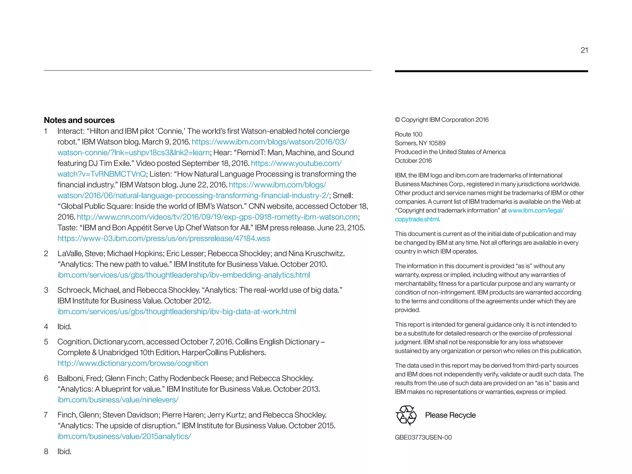 © Copyright IBM Corporation 2016
Route 100
Somers, NY 10589
Produced in the United States of America
October 2016
IBM, the IBM logo and ibm.com are trademarks of International
Business Machines Corp., registered in many jurisdictions worldwide.
Other product and service names might be trademarks of IBM or other
companies. A current list of IBM trademarks is available on the Web at
“Copyright and trademark information” at www.ibm.com/legal/
copytrade.shtml.
This document is current as of the initial date of publication and may
be changed by IBM at any time. Not all offerings are available in every
country in which IBM operates.
The information in this document is provided “as is” without any
warranty, express or implied, including without any warranties of
merchant­ability, fitness for a particular purpose and any warranty or
condition of non-infringement. IBM products are warranted according
to the terms and conditions of the agreements under which they are
provided.
This report is intended for general guidance only. It is not intended to
be a substitute for detailed research or the exercise of professional
judgment. IBM shall not be responsible for any loss whatsoever
sustained by any organization or person who relies on this publication.
The data used in this report may be derived from third-party sources
and IBM does not independently verify, validate or audit such data. The
results from the use of such data are provided on an “as is” basis and
IBM makes no representations or warranties, express or implied.
GBE03773USEN-00
Please Recycle
Notes and sources
1	 Interact: “Hilton and IBM pilot ‘Connie,’ The world’s first Watson-enabled hotel concierge
robot.” IBM Watson blog. March 9, 2016. https://www.ibm.com/blogs/watson/2016/03/
watson-connie/?lnk=ushpv18cs3lnk2=learn; Hear: “RemixIT: Man, Machine, and Sound
featuring DJ Tim Exile.” Video posted September 18, 2016. https://www.youtube.com/
watch?v=TvRNBMCTVnQ; Listen: “How Natural Language Processing is transforming the
financial industry.” IBM Watson blog. June 22, 2016. https://www.ibm.com/blogs/
watson/2016/06/natural-language-processing-transforming-financial-industry-2/; Smell:
“Global Public Square: Inside the world of IBM’s Watson.” CNN website, accessed October 18,
2016. http://www.cnn.com/videos/tv/2016/09/19/exp-gps-0918-rometty-ibm-watson.cnn;
Taste: “IBM and Bon Appétit Serve Up Chef Watson for All.” IBM press release. June 23, 2105.
https://www-03.ibm.com/press/us/en/pressrelease/47184.wss
2	 LaValle, Steve; Michael Hopkins; Eric Lesser; Rebecca Shockley; and Nina Kruschwitz.
“Analytics: The new path to value.” IBM Institute for Business Value. October 2010.
ibm.com/services/us/gbs/thoughtleadership/ibv-embedding-analytics.html
3	 Schroeck, Michael, and Rebecca Shockley. “Analytics: The real-world use of big data.”
IBM Institute for Business Value. October 2012.
ibm.com/services/us/gbs/thoughtleadership/ibv-big-data-at-work.html
4	Ibid.
5	 Cognition. Dictionary.com, accessed October 7, 2016. Collins English Dictionary –
Complete  Unabridged 10th Edition. HarperCollins Publishers.
http://www.dictionary.com/browse/cognition
6	 Balboni, Fred; Glenn Finch; Cathy Rodenbeck Reese; and Rebecca Shockley.
“Analytics: A blueprint for value.” IBM Institute for Business Value. October 2013.
ibm.com/business/value/ninelevers/
7	 Finch, Glenn; Steven Davidson; Pierre Haren; Jerry Kurtz; and Rebecca Shockley.
“Analytics: The upside of disruption.” IBM Institute for Business Value. October 2015.
ibm.com/business/value/2015analytics/
8	Ibid.
21
 