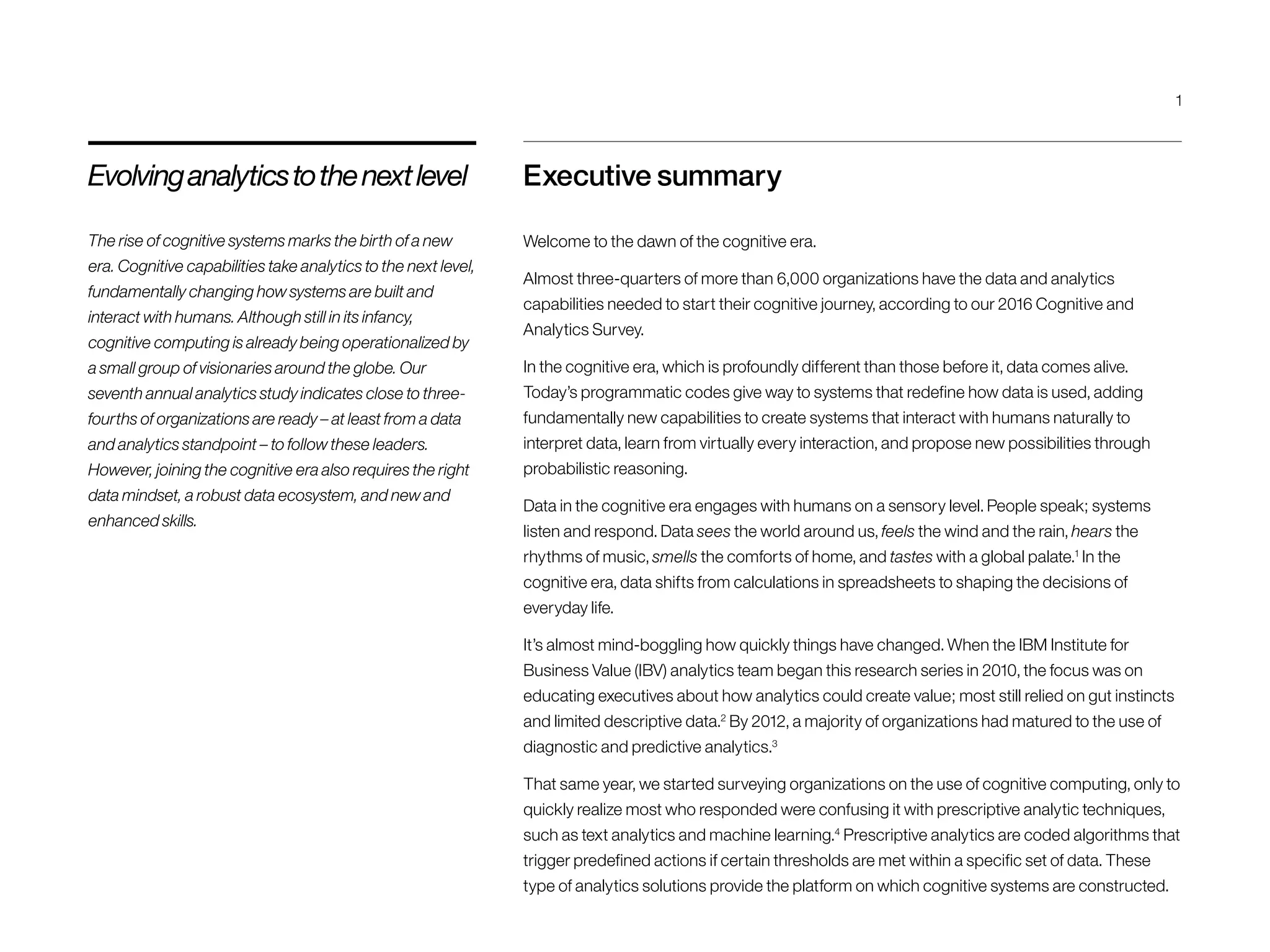 Executive summary
Welcome to the dawn of the cognitive era.
Almost three-quarters of more than 6,000 organizations have the data and analytics
capabilities needed to start their cognitive journey, according to our 2016 Cognitive and
Analytics Survey.
In the cognitive era, which is profoundly different than those before it, data comes alive.
Today’s programmatic codes give way to systems that redefine how data is used, adding
fundamentally new capabilities to create systems that interact with humans naturally to
interpret data, learn from virtually every interaction, and propose new possibilities through
probabilistic reasoning.
Data in the cognitive era engages with humans on a sensory level. People speak; systems
listen and respond. Data sees the world around us, feels the wind and the rain, hears the
rhythms of music, smells the comforts of home, and tastes with a global palate.1
In the
cognitive era, data shifts from calculations in spreadsheets to shaping the decisions of
everyday life.
It’s almost mind-boggling how quickly things have changed. When the IBM Institute for
Business Value (IBV) analytics team began this research series in 2010, the focus was on
educating executives about how analytics could create value; most still relied on gut instincts
and limited descriptive data.2
By 2012, a majority of organizations had matured to the use of
diagnostic and predictive analytics.3
That same year, we started surveying organizations on the use of cognitive computing, only to
quickly realize most who responded were confusing it with prescriptive analytic techniques,
such as text analytics and machine learning.4
Prescriptive analytics are coded algorithms that
trigger predefined actions if certain thresholds are met within a specific set of data. These
type of analytics solutions provide the platform on which cognitive systems are constructed.
Evolvinganalyticstothenextlevel
The rise of cognitive systems marks the birth of a new
era. Cognitive capabilities take analytics to the next level,
fundamentally changing how systems are built and
interact with humans. Although still in its infancy,
cognitive computing is already being operationalized by
a small group of visionaries around the globe. Our
seventh annual analytics study indicates close to three-
fourths of organizations are ready – at least from a data
and analytics standpoint – to follow these leaders.
However, joining the cognitive era also requires the right
data mindset, a robust data ecosystem, and new and
enhanced skills.
1
 