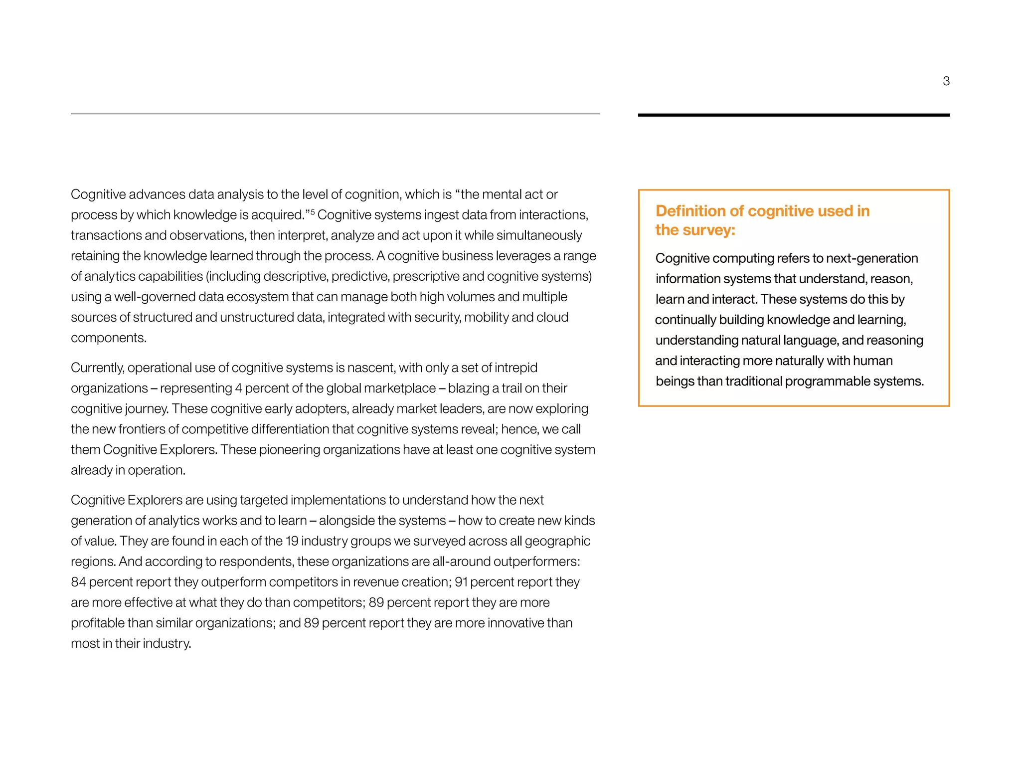 Cognitive advances data analysis to the level of cognition, which is “the mental act or
process by which knowledge is acquired.”5
Cognitive systems ingest data from interactions,
transactions and observations, then interpret, analyze and act upon it while simultaneously
retaining the knowledge learned through the process. A cognitive business leverages a range
of analytics capabilities (including descriptive, predictive, prescriptive and cognitive systems)
using a well-governed data ecosystem that can manage both high volumes and multiple
sources of structured and unstructured data, integrated with security, mobility and cloud
components.
Currently, operational use of cognitive systems is nascent, with only a set of intrepid
organizations – representing 4 percent of the global marketplace – blazing a trail on their
cognitive journey. These cognitive early adopters, already market leaders, are now exploring
the new frontiers of competitive differentiation that cognitive systems reveal; hence, we call
them Cognitive Explorers. These pioneering organizations have at least one cognitive system
already in operation.
Cognitive Explorers are using targeted implementations to understand how the next
generation of analytics works and to learn – alongside the systems – how to create new kinds
of value. They are found in each of the 19 industry groups we surveyed across all geographic
regions. And according to respondents, these organizations are all-around outperformers:
84 percent report they outperform competitors in revenue creation; 91 percent report they
are more effective at what they do than competitors; 89 percent report they are more
profitable than similar organizations; and 89 percent report they are more innovative than
most in their industry.
Definition of cognitive used in
the survey:
Cognitive computing refers to next-generation
information systems that understand, reason,
learn and interact. These systems do this by
continually building knowledge and learning,
understanding natural language, and reasoning
and interacting more naturally with human
beings than traditional programmable systems.
3
 