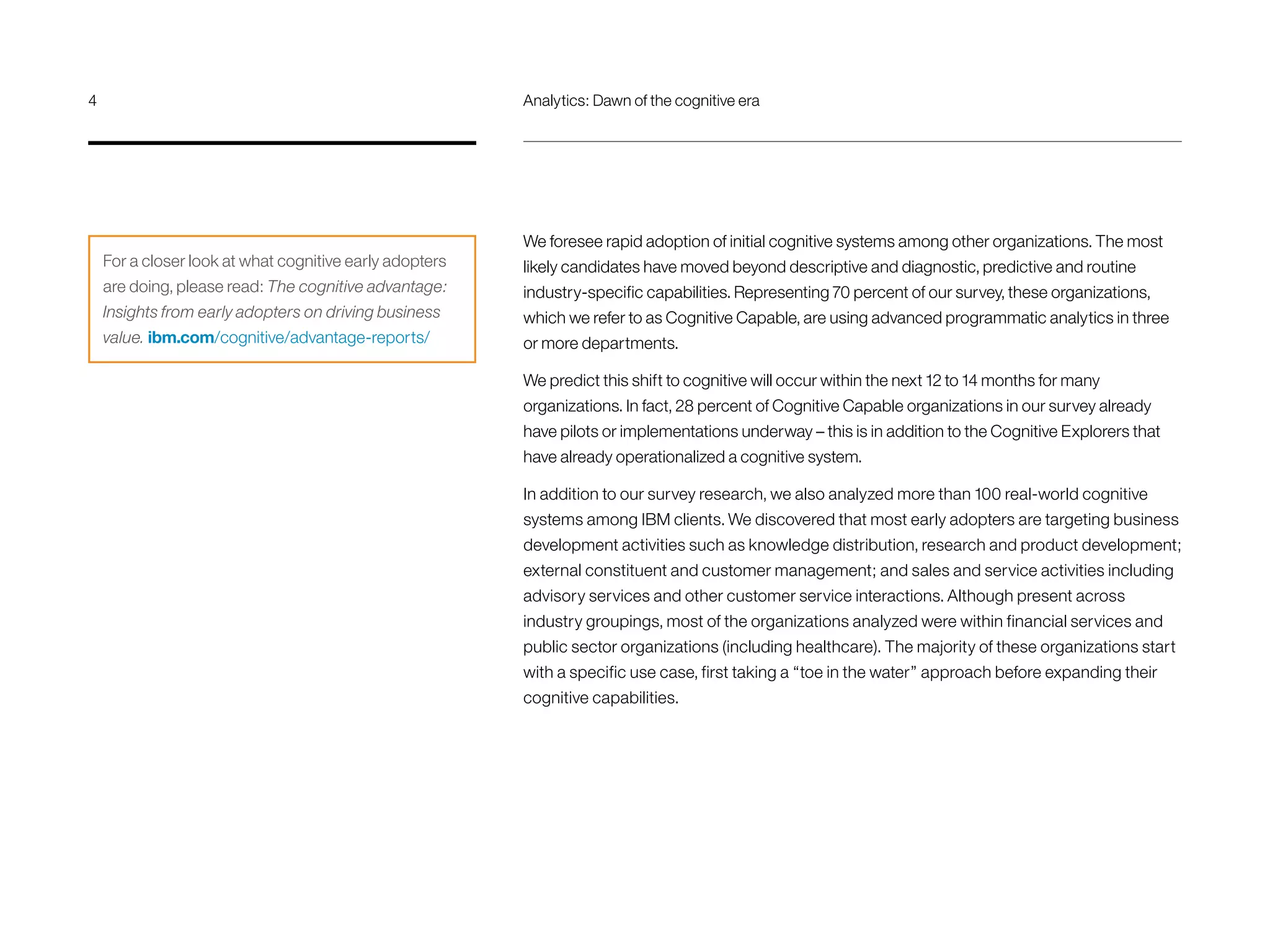 We foresee rapid adoption of initial cognitive systems among other organizations. The most
likely candidates have moved beyond descriptive and diagnostic, predictive and routine
industry-specific capabilities. Representing 70 percent of our survey, these organizations,
which we refer to as Cognitive Capable, are using advanced programmatic analytics in three
or more departments.
We predict this shift to cognitive will occur within the next 12 to 14 months for many
organizations. In fact, 28 percent of Cognitive Capable organizations in our survey already
have pilots or implementations underway – this is in addition to the Cognitive Explorers that
have already operationalized a cognitive system.
In addition to our survey research, we also analyzed more than 100 real-world cognitive
systems among IBM clients. We discovered that most early adopters are targeting business
development activities such as knowledge distribution, research and product development;
external constituent and customer management; and sales and service activities including
advisory services and other customer service interactions. Although present across
industry groupings, most of the organizations analyzed were within financial services and
public sector organizations (including healthcare). The majority of these organizations start
with a specific use case, first taking a “toe in the water” approach before expanding their
cognitive capabilities.
For a closer look at what cognitive early adopters
are doing, please read: The cognitive advantage:
Insights from early adopters on driving business
value. ibm.com/cognitive/advantage-reports/
4	 Analytics: Dawn of the cognitive era
 