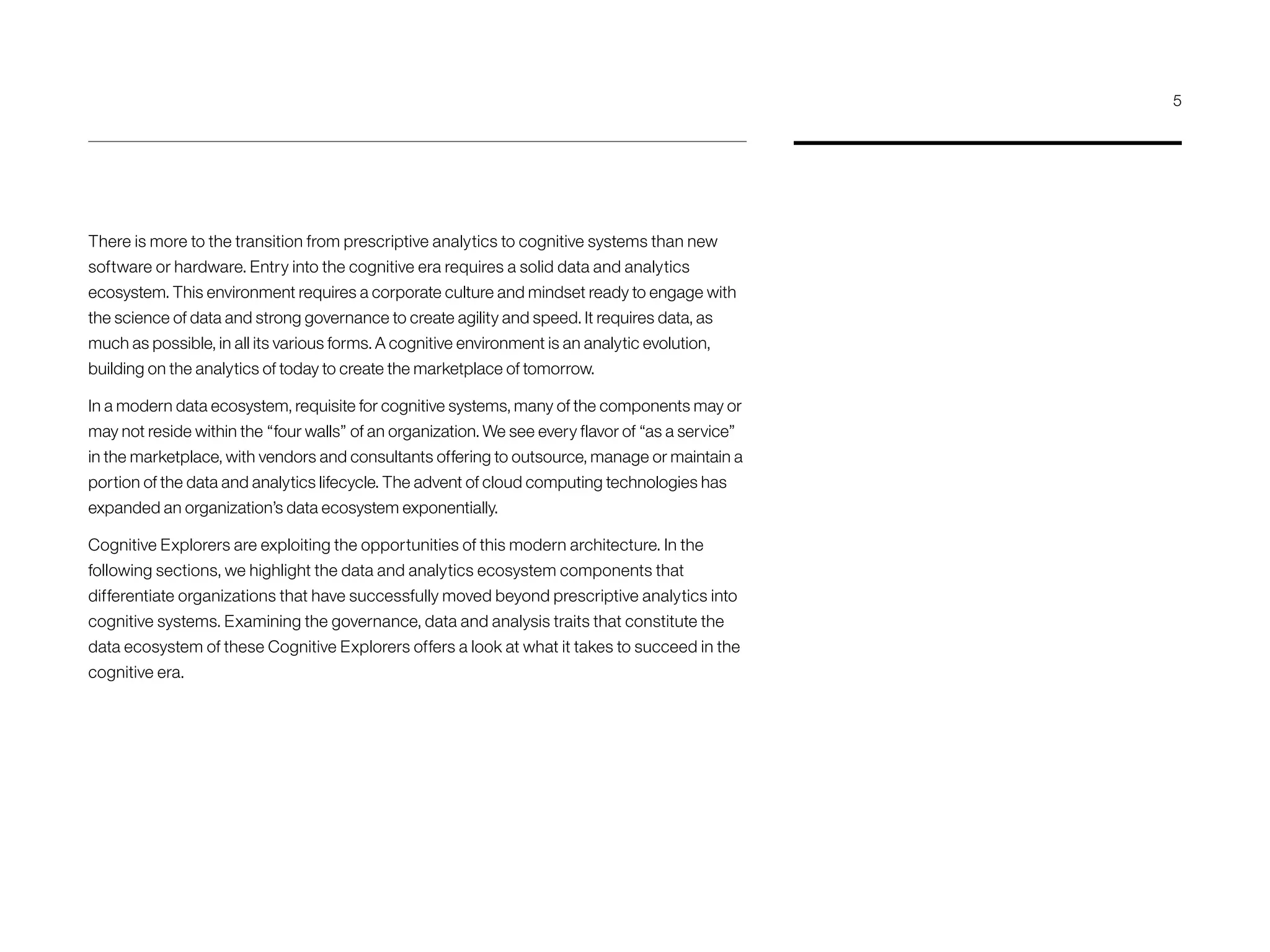 There is more to the transition from prescriptive analytics to cognitive systems than new
software or hardware. Entry into the cognitive era requires a solid data and analytics
ecosystem. This environment requires a corporate culture and mindset ready to engage with
the science of data and strong governance to create agility and speed. It requires data, as
much as possible, in all its various forms. A cognitive environment is an analytic evolution,
building on the analytics of today to create the marketplace of tomorrow.
In a modern data ecosystem, requisite for cognitive systems, many of the components may or
may not reside within the “four walls” of an organization. We see every flavor of “as a service”
in the marketplace, with vendors and consultants offering to outsource, manage or maintain a
portion of the data and analytics lifecycle. The advent of cloud computing technologies has
expanded an organization’s data ecosystem exponentially.
Cognitive Explorers are exploiting the opportunities of this modern architecture. In the
following sections, we highlight the data and analytics ecosystem components that
differentiate organizations that have successfully moved beyond prescriptive analytics into
cognitive systems. Examining the governance, data and analysis traits that constitute the
data ecosystem of these Cognitive Explorers offers a look at what it takes to succeed in the
cognitive era.
5
 