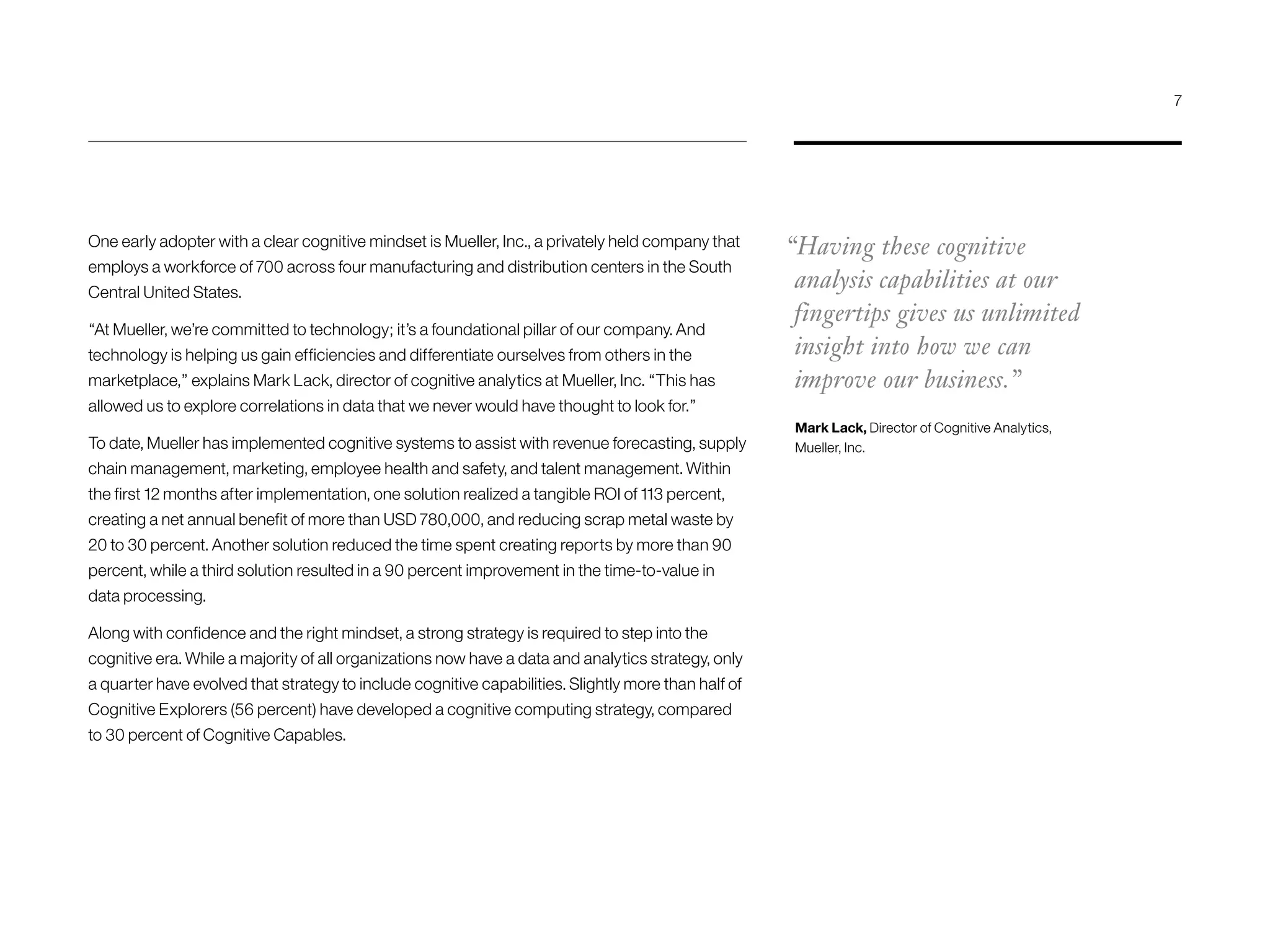 One early adopter with a clear cognitive mindset is Mueller, Inc., a privately held company that
employs a workforce of 700 across four manufacturing and distribution centers in the South
Central United States.
“At Mueller, we’re committed to technology; it’s a foundational pillar of our company. And
technology is helping us gain efficiencies and differentiate ourselves from others in the
marketplace,” explains Mark Lack, director of cognitive analytics at Mueller, Inc. “This has
allowed us to explore correlations in data that we never would have thought to look for.”
To date, Mueller has implemented cognitive systems to assist with revenue forecasting, supply
chain management, marketing, employee health and safety, and talent management. Within
the first 12 months after implementation, one solution realized a tangible ROI of 113 percent,
creating a net annual benefit of more than USD 780,000, and reducing scrap metal waste by
20 to 30 percent. Another solution reduced the time spent creating reports by more than 90
percent, while a third solution resulted in a 90 percent improvement in the time-to-value in
data processing.
Along with confidence and the right mindset, a strong strategy is required to step into the
cognitive era. While a majority of all organizations now have a data and analytics strategy, only
a quarter have evolved that strategy to include cognitive capabilities. Slightly more than half of
Cognitive Explorers (56 percent) have developed a cognitive computing strategy, compared
to 30 percent of Cognitive Capables.
“Having these cognitive
analysis capabilities at our
fingertips gives us unlimited
insight into how we can
improve our business.”
Mark Lack, Director of Cognitive Analytics,
Mueller, Inc.
7
 