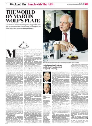 AFRGA1 A052
Lunch with The AFR
THE WORLD
ON MARTIN
WOLF’S PLATE
The Financial Times economics guru is staggered by how
little we have wanted to learn from the catastrophe of the
global ﬁnancial crisis, writes Kevin Chinnery.
Martin Wolf says free-market winners need to pay to keep society civilised. PHOTOS: PETER BRAIG
He had thought of entering
politics but, ‘I tend to think
everybody is wrong’.
ARIA
1MacquarieStreet,
Sydney
Three-courseset
lunch@$89each
2sashimiof
yellowﬁntuna
2ConeBay
barramundiwith
grilledcabbageand
smokeddulse
1raspberrieswith
chantillycreamand
vanillameringue
1milkcurdpanna
cottawithgrapes
andmintsorbet
2Apanimineral
water,$24
Tea,$9.50
Coffee,$9.50
Totalwithtipand
charges,$193.97
(Nodessertcharge
duetolateservice)● ● ● ● ● ● ● ● ● ● ● ● ● ● ● ● ● ● ● ● ● ● ● ● ● ● ● ● ● ● ● ● ● ● ● ● ● ● ● ●
M
artin Wolf is the
doyen of global
economics
journalists. His
weekly Finan-
cial Times
column, which
also runs in The
Australian Financial Review, dissects the
performance of the world’s top economic
policymakers in prose of elegant and some-
timesmercilessclarity.Fewareletoffeasily.
Normally, he would be sitting on the
other side of this table, grilling a central
banker or a Nobel laureate. It is vaguely
unnerving to play the interviewer to him.
Don’t worry, he conﬁdes: ‘‘It’s easier asking
the questions than it is answering them.’’
We have come to Matt Moran’s Aria res-
taurant next to the Opera House, easy for a
visitor arrived from London that day to ﬁnd.
Wolf might be lead columnist at the
house journal of the world’s ﬁnancial elites,
but he has written a hefty book called The
Shifts and The Shocks, in which he says
these people have collectively screwed up.
They did so with ‘‘complete insouciance’’
before the global ﬁnancial crisis in 2008, he
says, and have failed ever since to manage
the recovery as well as they could have.
He is keen to order. Sashimi to start, then
barramundi for both of us. I offer wine. He
willhaveaglassofwhite,butgladlychanges
his mind when I don’t join him.
TheGFChasbeenthecrisisofmylifetime
and his, I suggest, badly shaking the post-
1945 era of prosperity we were both lucky
enough to be born into. That makes it feel
personal. I go through some of his book’s
damning conclusions.
The banking sector has produced serial
crises since it was unchained in the 1970s
and 1980s, Wolf writes, and ‘‘no industry
should be able to inﬂict damage equivalent
to a world war’’ as it did in the GFC.
Globalising ﬁnance allowed the ‘‘transfer-
ring of excess savings of Chinese into the
wasteful consumption of Americans, which
made nosense. To generate ahuge ﬁnancial
crisis as a result was worse than senseless’’.
The crisis was an intellectual and moral
failure of the elites that now threatens their
political legitimacy, he concluded.
‘‘It’s an angry book,’’ I say. ‘‘Yes,’’ he
replies, ‘‘surely angry with myself because it
ended up so much worse than I thought.
‘‘Here was a ﬁnancial sector that had
enormous power and inﬂuence, that had
been fantastically mismanaged in a way
familiar from 19th-century writings but
which I assumed, in more modern times,
could not recur,’’ he says.
‘‘It was a huge shock.’’
But bad as the crisis at the banks was,
Wolf thinks the GFC has masked deeper,
more disturbing problems of declining
investment and productivity that were
already bedevilling Western economies.
He squints through the midday glare at
theHarbourBridgeinfrontofus.Thatwasa
massive Great Depression-era investment
project, he remarks. It’s his theme: growth
inthe worldeconomy isstagnant anddisap-
pointingnotbecauseitissinkingindebt,but
because it is awash in a glut of savings for
which there is nowhere to safely invest to
get things going again.
‘‘It is very clear to me that the engines of
the world economy have not been working
properly for quite a long time – that is, sup-
ply and demand,’’ he says.
Wolf tackles the beautifully sliced
sashimi with just a fork. He eats quickly and
keeps conversation going without missing a
beat – a valuable skill for a journalist –
which I admire as I struggle to keep up.
The private sector in the advanced coun-
tries is sitting on huge proﬁts and savings,
he goes on. But there is nothing to unlock
them for better use. There are no great big
innovations which need enormous capital
investment. Workforces are ageing and
shrinking, and often now work in services.
‘‘There are real reasons why our corpor-
ate sector does not see any need to invest a
lot,’’ he says. And demand growth is even
weaker than investment growth, he says,
with one feeding off the other.
‘‘In the developed world we don’t have
much productive use for our savings. And
that has meant that in normal times with
normal interest rates, demand is insufﬁ-
cient. So what we do is create abnormal
times with abnormal credit growth, which
then blows up, and that seems to be the
cycle that we are in,’’ he says. ‘‘The only way
we get consumption to grow adequately is
all these bubbles.’’
Wolf says that the genuinely strong peri-
ods of economic growth in the 19th and
early 20th centuries, and into the 1960s, all
had the same thing: ‘‘a tremendous invest-
mentdynamicintheprivatesector...ahuge
investment boom to get the motor going’’,
even if it is not clear what caused those
booms to happen.
It certainly isn’t there now. ‘‘What’s pecu-
liar is that there has been no investment
boom in the developed world for a very long
time. The only investment booms are in
housing, which is very nice but it doesn’t
make us any richer.’’
No longer needed or valued, our savings
have become ﬂows of hot, cheap money
destabilising the economies they crash into,
from the West into Asia in the 1990s, then
from Asia into US houses, and more
recently into a bubble of everything.
As our plates are cleared, Wolf starts
quizzing the maitre d’ about the barra-
mundi. Excellent eating, but he has never
seen it anywhere else. Is it found in Indone-
sia, perhaps? These ﬁsh came from Broome
in WA, he is told; though he has guessed
right, it is also common in Asia.
Things might have been different if China
had absorbed our surplus savings.
‘‘You could perfectly imagine another
world history,’’ Wolf resumes. ‘‘China
invests 50 per cent of GDP, it saves another
40 per cent of GDP, and imports the rest in
foreign investment. All the other countries
run huge surpluses, and accumulate large
claimsontheChineseeconomy.Thatwould
be a perfectly normal economic relation-
ship,’’ and it’s how America and Australia
were ﬁnanced.
But China is not normal. It would never
allow foreigners to own its development.
Instead, he fears, China has just copied the
West’s mistakes –a theme he wouldstress if
he were writing his book again.
‘‘Itreliedludicrouslyonexports,savedtoo
much. When the crisis hit, it had a tempor-
ary, distorting credit boom. It has slowed.’’
Greece’s long agony is now nearing a
head. ‘‘Greece is proof that the euro was a
very bad idea, at least when it was extended
to countries so profoundly different from
those of core Europe. It’s not obvious
whether it should seek to stay in or leave.’’
I have never met anyone who can speak
(and presumably think) in fully formed sen-
tences at this sustained pace. Wolf came to
journalism late, nudging over 40 in 1987,
after a decade at the World Bank, and then
at a London-based trade think tank.
He had thought of politics, but decided he
would be bad at partisanship: ‘‘I tend to
think everybody is wrong.’’
It made a ﬁne qualiﬁcation for chief
leader writer at the FT, and then chief eco-
nomics commentator.
The post-1945 prosperity was the ﬁrst
time in history that the common person, at
leastintheWest,hasbeentreatedatallwell,
I venture. Now that idea seems threatened
by continual ﬁnancial crises, and with the
spectre of technological unemployment to
come.
Even Marx’s prophecies have been
recently dug up again, I say: on the lines that
globalisation and digitisation means capital
may not need labour as it once did.
He says globalisation has beneﬁted lots of
people in the developing world, and lots of
upper-middle-class and upper-class people
in the developed world. But not the middle
and lower classes in the developed world.
‘‘If you looked at the world economy in
1970, there had been tremendous growth, a
lot of which had gone to the Western work-
ing classes who lived in a few relatively rich
countries which shared income relatively
widely, and had developed welfare states.
‘‘Their incomes did not reﬂect any extra-
ordinary talent or knowledge. They were
just fortunate to live in countries that had
the know-how, and lived off the rent of
scarce know-how, as it were.’’
But that know-how has been globalised.
‘‘It is as easy to open a car plant in China as
in Detroit,’’ he says. ‘‘In a global sense,
inequality has fallen.’’ But there is more
inequality within Western societies. Those
with knowledge do very well, especially in
the ﬁnancial sector. Others are left out.
‘‘Globalisation and technology have given
so many human beings opportunities they
would not have had.’’ But the downside is
‘‘enormous stresses on Western societies,
pulling them apart and making them less
functional, less pleasant in pretty obvious
ways’’. What should be happening, he says,
‘‘is that we go back to the beginning of eco-
nomics,thatthegainersshouldcompensate
the losers ... they should be prepared to pay
some of their winnings so that society
remains civilised’’.
It now surprises Wolf that we have ‘‘gone
through the catastrophe of the GFC with no
new questioning of economic models’’.
When stagﬂation in the 1970s blew up the
Keynesian world – which as he says, meant
hightaxesand,extraordinarily,amoreegal-
itariansociety runagainstthe directinterest
of elites – then the new model of monetar-
ism and free markets was ready to step up.
He did not see it at the time, he says, but
that intellectual change suited powerful
interests.
‘‘No comparable process has taken place
this time,’’ he says: the GFC has not changed
how we think about society because there is
no countering political force to push an
alternative view. That’s less to do with eco-
nomic thought, he thinks, than who is
powerful.
Giddy with that whiff of insurrection
from the top of the pink paper, I let Wolf
return through the sunshine to his hotel. W
● ● ● ● ● ● ● ● ● ● ● ● ● ● ● ● ● ● ● ● ● ● ● ● ● ● ● ● ● ● ● ● ● ● ● ● ● ● ● ● ● ● ● ● ● ● ● ● ● ● ● ● ● ● ● ● ● ● ● ● ● ● ● ● ● ● ● ● ● ● ● ● ● ● ● ● ● ● ● ● ● ● ● ● ● ● ●
The Shifts and the Shocks: What We’ve
Learned – and Have Still to Learn – from the
Financial Crisis, Allen Lane, $49.99.
AFR4-5 July 2015
The Australian Financial Review | www.afr.com
52
Weekend Fin
 