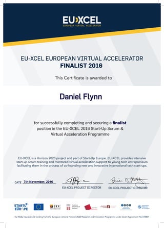EU-XCEL EUROPEAN VIRTUAL ACCELERATOR
FINALIST 2016
DATE
for successfully completing and securing a finalist
position in the EU-XCEL 2016 Start-Up Scrum &
Virtual Acceleration Programme
EU-XCEL is a Horizon 2020 project and part of Start-Up Europe. EU-XCEL provides intensive
start-up scrum training and mentored virtual acceleration support to young tech entrepreneurs
facilitating them in the process of co-founding new and innovative international tech start-ups.
EU-XCEL has received funding from the European Union’s Horizon 2020 Research and Innovation Programme under Grant Agreement No 644801
This Certificate is awarded to
EU-XCEL PROJECT DIRECTOR EU-XCEL PROJECT DIRECTOR
7th November, 2016
Daniel Flynn
 