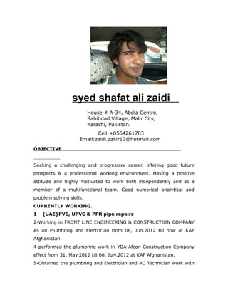 syed shafat ali zaidi
House # A-34, Abdia Centre,
Sahibdad Village, Malir City,
Karachi, Pakistan.
Cell:+0564261783
Email:zaidi.zakir12@hotmail.com
OBJECTIVE
Seeking a challenging and progressive career, offering good future
prospects & a professional working environment. Having a positive
attitude and highly motivated to work both independently and as a
member of a multifunctional team. Good numerical analytical and
problem solving skills.
CURRENTLY WORKING.
1 (UAE}PVC, UPVC & PPR pipe repairs
2-Working in FRONT LINE ENGINEERING & CONSTRUCTION COMPANY
As an Plumbring and Electrician from 06, Jun.2012 till now at KAF
Afghanistan.
4-performed the plumbring work in YDA-Afcon Construction Company
effect from 31, May.2012 till 06, July.2012 at KAF Afghanistan.
5-Obtained the plumbring and Electrician and AC Technician work with
 