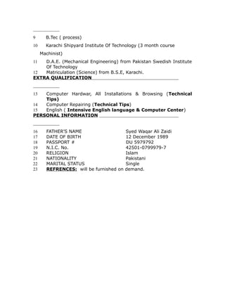 9 B.Tec ( process)
10 Karachi Shipyard Institute Of Technology (3 month course
Machinist)
11 D.A.E. (Mechanical Engineering) from Pakistan Swedish Institute
Of Technology
12 Matriculation (Science) from B.S.E, Karachi.
EXTRA QUALIFICATION
13 Computer Hardwar, All Installations & Browsing (Technical
Tips)
14 Computer Repairing (Technical Tips)
15 English ( Intensive English language & Computer Center)
PERSONAL INFORMATION
16 FATHER’S NAME Syed Waqar Ali Zaidi
17 DATE OF BIRTH 12 December 1989
18 PASSPORT # DU 5979792
19 N.I.C. No. 42501-0799979-7
20 RELIGION Islam
21 NATIONALITY Pakistani
22 MARITAL STATUS Single
23 REFRENCES: will be furnished on demand.
 