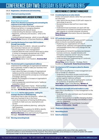 CONFERENCEDAYTWO:TUESDAY,15SEPTEMBER2015
08.30	 Registration,refreshmentsandnetworking
08:55	 Chairman’sopeningremarks
RISKMANAGEMENTINCIDENTRESPONSE
9:00	Openingkeynotespeech:
Ataleoftwodisasters(comparingandcontrastingthe
responsetotwomajordisasters)
Understanding some of the lesser understood
influencing factors in managing disasters
v	Understanding the cultural issues
v	Understanding the decision making drivers
v	Response, continuity and recovery – what is the
difference?
v	Local and national response - which is more effective?
RichardTaylor,Director of Business Resilience, AMRC
09:30	Learningthelessonsfrommajor2014incidents
throughcasestudies
Reduce the risk of incidents - educate yourself so
that yesterday’s failures are not repeated
v	Are you geared for crisis management?
v	Evaluate what the most common blind spot is when
it comes to managing reputational risk in 2015
v	Do you have a company business continuity
management plan in place?
RichardReed, Senior Vice President, AmericanRed
Cross
10:00	Theshortestpathtoorganisationalresilience
Understand the challenges of organisational resilience
and a systematic model to make your business more
resilient in the future
v	Learn about the basic principles of organisational
resilience and the common attributes that have
successfully embraced the concept as a normal part
of strategic planning
v	Identify the strategies to increase an organisation’s
level of resilience
v	Defining leadership commitment and a “resilience
supportive culture”
AhmedRiad, Independent Trainer - PECB Certified
Trainer - Winner of Business Continuity Personality of
the Year - BCIMiddleEastAwards2014
10:30	Casestudy:Asktherightquestion-settingthe
strategicdirectionforBCMplanning
Understand how to plan the direction – where you
want your business to be in the future
v	Learn the importance of framing the BCM policy
correctly to make sure your assumptions are
correct
v	UK government resilience planning - asking the
right questions
v	Identify key policy questions for BCM to identify
and prioritise threats and failure scenarios
MatthewMaynard,Crisis and Continuity Programme
Manager, TaweelahPowerComplex
11:00	 Morningnetworkingbreak
UNDERSTANDINGICTCONTINUITYMANAGEMENT
11:30	 Acontinuingfocusoncyberattacks
Predict and prevent attacks rather than just analyse
the aftermath
v	Learn about the top threat of 2015 with respect to
technology  security
v	Reviewing lessons learned from recent data
breaches
v	Understand how businesses can work with law
enforcement to increase successful prosecution
with regards to criminal computer intrusions
SalemAlAmmari, Information Security Specialist,
SaudiAramco
12:30	 ICTcontinuitymanagement
Understanding both your business and ICT continuity
plans to ensure a successful operation
v	Protecting your organisation’s ICT (the IT
infrastructure, operation and applications) against
unforeseeable events that could change the risk
environment
v	Leveraging and streamlining resources between
business continuity, disaster recovery and
emergency response and ICT security incident
response and management activities
v	Understanding and implementing ICT continuity
management, ISO 27031
AhmedBaig,Senior Director - Strategy, Risk 
Excellence, Smartworld-DubaiGovernmentEntity
13:00	DevelopmentofICTemergencyplansfordisaster
situations
Learn how to be effective in crisis management and
how to handle ICT disasters
v	Understand information access control policy
v	Implementing detection and prevention controls to
protect against malicious software
v	Develop a policy on use of cryptographic controls
for protection of sensitive information
TarunGupta, Cyber Crisis Manager, Ministryof
InformationandCommunicationsTechnology–Qatar
13:30	 Planningtousemediaandsocialmediainacrisis
Learn how to be effective in crisis management in the
digital age
v	Understand the value and best use of social media:
Speed and saturation
v	Review inaccuracies in a rapidly changing situation
v	Improve social media strategy and develop a road-
map for integration
RolandAbiNajem,IT  Social Media Consultant,
MinistryofInformation–Kuwait
14:00	 Chairman’sclosingremarks
14:10	 Networkinglunch
15:10	 Endofconference
For more information or to register – Tel: +971 4 364 2975 Email: enquiry@iqpc.ae @iqpcmena www.bcmforutilitiesme.com
The published programme is correct at time of printing. However, given the seniority of our speakers and the nature of their roles, speakers may
subsequently substitute or remove themselves from the programme. This is always regrettable, and we will always try to replace the speaker with a speaker
with equivalent insight. For the most up-to-date programme, please visit the event website.
 