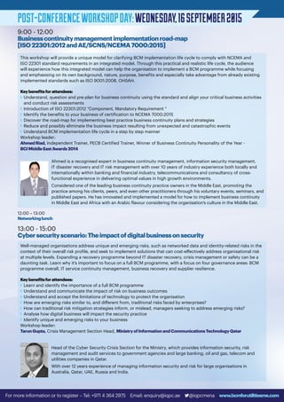 POST-CONFERENCEWORKSHOPDAY:WEDNESDAY,16SEPTEMBER2015
9:00 - 12:00
Businesscontinuitymanagementimplementationroad-map
[ISO22301:2012andAE/SCNS/NCEMA7000:2015]
13:00 - 15:00
Cybersecurityscenario:Theimpactofdigitalbusinessonsecurity
12:00 – 13:00
Networkinglunch
This workshop will provide a unique model for clarifying BCM implementation life cycle to comply with NCEMA and
ISO 22301 standard requirements in an integrated model. Through this practical and realistic life cycle, the audience
will experience how this integrated model can help the organisation to implement a BCM programme while focusing
and emphasising on its own background, nature, purpose, benefits and especially take advantage from already existing
implemented standards such as ISO 9001:2008, OHSAH.
Keybenefitsforattendees:
v	Understand, question and pre-plan for business continuity using the standard and align your critical business activities
and conduct risk assessments
v	Introduction of ISO 22301:2012 “Component, Mandatory Requirement “
v	Identify the benefits to your business of certification to NCEMA 7000:2015
v	Discover the road-map for implementing best practice business continuity plans and strategies
v	Reduce and possibly eliminate the business impact resulting from unexpected and catastrophic events
v	Understand BCM implementation life cycle in a step by step manner
Workshop leader:
AhmedRiad, Independent Trainer, PECB Certified Trainer, Winner of Business Continuity Personality of the Year -
BCIMiddleEastAwards2014
Ahmed is a recognised expert in business continuity management, information security management,
IT disaster recovery and IT risk management with over 10 years of industry experience both locally and
internationally within banking and financial industry, telecommunications and consultancy of cross-
functional experience in delivering optimal values in high growth environments.
Considered one of the leading business continuity practice owners in the Middle East, promoting the
practice among his clients, peers, and even other practitioners through his voluntary events, seminars, and
published papers. He has innovated and implemented a model for how to implement business continuity
in Middle East and Africa with an Arabic flavour considering the organisation’s culture in the Middle East.
Well-managed organisations address unique and emerging risks, such as networked data and identity-related risks in the
context of their overall risk profile, and seek to implement solutions that can cost-effectively address organisational risk
at multiple levels. Expanding a recovery programme beyond IT disaster recovery, crisis management or safety can be a
daunting task. Learn why it’s important to focus on a full BCM programme, with a focus on four governance areas: BCM
programme overall, IT service continuity management, business recovery and supplier resilience.
Keybenefitsforattendees:
v	Learn and identify the importance of a full BCM programme
v	Understand and communicate the impact of risk on business outcomes
v	Understand and accept the limitations of technology to protect the organisation
v	How are emerging risks similar to, and different from, traditional risks faced by enterprises?
v	How can traditional risk mitigation strategies inform, or mislead, managers seeking to address emerging risks?
v	Analyse how digital business will impact the security practice
v	Identify unique and emerging risks to your business
Workshop leader:
TarunGupta, Crisis Management Section Head, MinistryofInformationandCommunicationsTechnologyQatar
Head of the Cyber Security Crisis Section for the Ministry, which provides information security, risk
management and audit services to government agencies and large banking, oil and gas, telecom and
utilities companies in Qatar.
With over 12 years experience of managing information security and risk for large organisations in
Australia, Qatar, UAE, Russia and India.
For more information or to register – Tel: +971 4 364 2975 Email: enquiry@iqpc.ae @iqpcmena www.bcmforutilitiesme.com
 