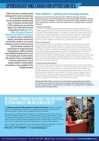 IQPC has been hosting events
developed for senior executives
for more than 40 years. We
serve businesses representing
over 15 sectors at more than
1,700 conferences around the
globe. Our client list includes
corporations such as Aveva,
ABB, Honeywell, Tasneef,
Wartsila and Offshore Solutions
B.V, just to name a select few.
Senior executives travel from
around the world to our events
looking to garner best practices
and concrete solutions to
assist them in improving their
organisations. IQPC provides
many different platforms for you
to increase your market share,
stay ahead of your competition,
increase awareness to your
target audience and position
yourself as a key supplier to the
energy industry.
Your platform – getting your message across:
Because we know that each sponsor has a different message, business
development goal and branding objectives, each sponsorship package is tailored
to your corporate strategies. Though most sponsorship offers multiple levels and
types of exposure, there are a few main ways for you to highlight your corporate
strengths:
1 Thought Leadership
As a sponsor at the Business Continuity Management for Utilities Conference your
company will gain second-to-none exposure to senior-level decision makers at the point
in time that they are seeking solutions, information and systems for improving their firm’s
strategies. For a select few sponsors, you can build your reputation as a market leader
through subject-specific presentations, workshops and focus days. This highly selective
sponsorship allows your firm to establish tremendous capability and expertise in your
specialty as well as highlight successful work completed with your clients.
2 Premium Branding
We bring together buyers and suppliers for collaboration, networking and knowledge
sharing. Branding is often a major initiative for our clients who are seeking to get the
message out about their offerings. Build your company’s brand and visibility in front of
senior decision-makers in order to get shortlisted. As a sponsor, your company branding
will appear alongside the global leaders associated with best practices in this field. Our
dedicated marketing team will help you achieve your promotional aims in the months
leading up to the conference. IQPC leverages multiple marketing channels including online,
direct mail, email, press releases, media partnerships and social media to publicise the
event and increase awareness about your participation to our extensive database, as well
as through our network of partners.
3 Featured Networking Events
Networking and information sharing are two major aspects of our conferences and IQPC
builds in many opportunities for sponsors to benefit from meeting industry leaders. Focused
and high-level, our events will provide you with the perfect environment to initiate new
business relationships, identify upcoming opportunities and achieve face-to-face contact
that overcrowded tradeshows can not deliver. The exhibition area is designed to be the
heart of the event – a place to network and share strategies with key decision makers.
Sponsorship opportunities range from exhibition stands to sponsored lunches, cocktail
receptions, gala dinners and a host of other branding opportunities.
Additionally IQPC offers a selection of sponsorship opportunities that enables
our clients to increase their opportunity to develop new relationships during our
events, including one-to-one meetings with clients to understand their challenges,
requirements and opportunities.
SPONSORSHIPANDEXHIBITIONOPPORTUNITIES
The Business Continuity Management for Utilities Conference offers you the perfect
platform to showcase your solution to your target market and meet and network with
senior-level decision makers who are leading the way in the industry
We specialise in providing business development, marketing and sales solutions that are
tailored to specifically deliver on your business objectives. We pay patient attention to what
our exhibition and sponsorship customers want, expect, need and value. Every sponsor
wants to create customers, develop qualified sales leads, convert leads into sales and retain
customers. Our tailored sponsorship packages help you to achieve these objectives.
If you would like more information on sponsorship and exhibition opportunities or to discuss
which package will best help you achieve your objectives, please contact
Nawaz Ali on +971 4 360 2800 or email sponsorship@iqpc.ae.
DOYOUHAVEAPRODUCTORSERVICETHATOURSENIOR
DECISION-MAKERS ANDINFLUENCERSNEED?
For more information or to sponsor – Tel: +971 4 360 2800 @iqpcmena Email: sponsorship@iqpc.ae www.bcmforutilitiesme.com
 