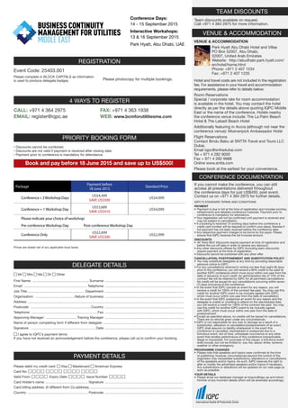 REGISTRATION
Event Code: 25403.001
Please complete in BLOCK CAPITALS as information
is used to produce delegate badges. Please photocopy for multiple bookings.
4 WAYS TO REGISTER
CALL: +971 4 364 2975 FAX: +971 4 363 1938
WEB: www.bcmforutilitiesme.comEMAIL: register@iqpc.ae
DELEGATE DETAILS
First Name: ............................................................. Surname:.....................................................................................
Email: .................................................................... Telephone:.....................................................................................
Job Title:............................................................. Department:.....................................................................................
Organisation: ...........................................Nature of business:.....................................................................................
Address:.......................................................................................................................................................................
Postcode: .................................................................Country:.....................................................................................
Telephone: .......................................................................Fax:.....................................................................................
Approving Manager: ..................................Training Manager:.....................................................................................
Name of person completing form if different from delegate:.......................................................................................
Signature: ...................................................................... Date:.....................................................................................
Mr Mrs Ms Dr Other
I agree to IQPC’s payment terms
If you have not received an acknowledgement before the conference, please call us to confirm your booking.
PAYMENT DETAILS
Please debit my credit card: Visa Mastercard American Express
Card No:
Valid From: Expiry Date: Issue Number:
Card Holder’s name: .............................................. Signature:....................................................................................
Card billing address: (if different from Co.address).....................................................................................................
Country: ................................................................. Postcode:....................................................................................
TEAM DISCOUNTS
Team discounts available on request.
Call +971 4 364 2975 for more information.
VENUE  ACCOMMODATION
VENUE  ACCOMMODATION
Park Hyatt Abu Dhabi Hotel and Villas
PO Box 52007, Abu Dhabi,
52007, United Arab Emirates
Website: http://abudhabi.park.hyatt.com/
en/hotel/home.html
Phone: +971 2 407 1234
Fax: +971 2 407 1235
Hotel and travel costs are not included in the registration
fee. For assistance in your travel and accommodation
requirements, please refer to details below:
Room Reservations
Special / corporate rate for room accommodation
is available in the hotel. You may contact the hotel
directly as per the details above quoting IQPC Middle
East or the name of the conference. Hotels nearby
the conference venue include: The La Palm Beach
Hotel  The Labadi Beach Hotel
Additionally featuring in Accra (although not near the
conference venue): Moevenpick Ambassador Hotel
Flight Reservations
Contact Bindu Babu at SNTTA Travel and Tours LLC
Dubai.
Email iqpc@snttadubai.com
Tel + 971 4 282 9000
Fax + 971 4 282 9988
Online www.sntta.com
Please book at the earliest for your convenience.
CONFERENCE DOCUMENTATION
PRIORITY BOOKING FORM
Book and pay before 18 June 2015 and save up to US$500!
• Discounts cannot be combined.
• Discounts are not valid if payment is received after closing date.
• Payment prior to conference is mandatory for attendance.
Package
Payment before
18 June 2015
Standard Price
Conference+2WorkshopDays
US$4,499
SAVE US$500
US$4,999
Conference + 1 Workshop Day
US$3,689
SAVE US$410
US$4,099
Please indicate your choice of workshop:
Pre-conference Workshop Day Post-conference Workshop Day
Conference Only
US$2,699
SAVE US$300
US$2,999
Prices are stated net of any applicable local taxes.
Conference Days:
14 - 15 September 2015
Interactive Workshops:
13  16 September 2015
Park Hyatt, Abu Dhabi, UAE
If you cannot make the conference, you can still
access all presentations delivered throughout
the conference days for just US$450, post event.
Contact us on +971 4 364 2975 for further details.
IQPC’S STANDARD TERMS AND CONDITIONS
PAYMENT
•	 Payment is due in full at the time of registration and includes lunches,
	 refreshments and detailed conference materials. Payment prior to
	 conference is mandatory for attendance.
• Your registration will not be confirmed until payment is received and
	 may be subject to cancellation.
• If a booking is received 10 working days before the conference a
	 credit card number will be required to confirm your place, likewise if
	 full payment has not been received before the conference date.
• Any respective payment charges to be borne by the payer. Please
	 ensure that IQPC receives the full invoiced amount.
DISCOUNTS
•	 All ‘Early Bird’ Discounts require payment at time of registration and
	 before the cut-off date in order to receive any discount.
• Any other discounts offered by IQPC (including team discounts)
	 require payment at the time of registration.
• Discounts cannot be combined with any other offer.
CANCELLATION, POSTPONEMENT AND SUBSTITUTION POLICY
•	 You may substitute delegates at any time by providing reasonable
	 advance notice to IQPC.
• For any cancellations received in writing not less than eight (8) days
	 prior to the conference, you will receive a 90% credit to be used at
	 another IQPC conference which must occur within one year from the
	 date of issuance of such credit. An administration fee of 10% of the
	 contract fee will be retained by IQPC for all permitted cancellations.
	 No credit will be issued for any cancellations occurring within seven
	 (7) days (inclusive) of the conference.
• In the event that IQPC cancels an event for any reason, you will
	 receive a credit for 100% of the contract fee paid. You may use this
	 credit for another IQPC event to be mutually agreed with IQPC,
	 which must occur within one year from the date of cancellation.
• In the event that IQPC postpones an event for any reason and the
	 delegate is unable or unwilling to attend on the rescheduled date,
	 you will receive a credit for 100% of the contract fee paid. You may
	 use this credit for another IQPC event to be mutually agreed
	 with IQPC, which must occur within one year from the date of
	postponement.
• Except as specified above, no credits will be issued for cancellations.
	 There are no refunds given under any circumstances.
• IQPC is not responsible for any loss or damage as a result of a
	 substitution, alteration or cancellation/postponement of an event.
	 IQPC shall assume no liability whatsoever in the event this
	 conference is cancelled, rescheduled or postponed due to a
	 fortuitous event, Act of God, unforeseen occurrence or any other
	 event that renders performance of this conference impracticable,
	 illegal or impossible. For purposes of this clause, a fortuitous event
	 shall include, but not be limited to: war, fire, labour strike, extreme
	 weather or other emergency.
PROGRAMME CHANGES
•	 Please note that speakers and topics were confirmed at the time
	 of publishing; however, circumstances beyond the control of the
	 organisers may necessitate substitutions, alterations or cancellations
	 of the speakers and/or topics. As such, IQPC reserves the right to
	 alter or modify the advertised speakers and/or topics if necessary.
	 Any substitutions or alterations will be updated on our web page as
	 soon as possible.
YOUR DETAILS
•	 Please email our database manager at enquiry@iqpc.ae and inform
	 him/her of any incorrect details which will be amended accordingly.
 