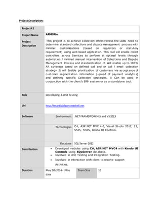 Project Description:
Project#:1
Project Name ARMSRio
Project
Description
This project is to achieve collection effectiveness the LOBs need to
determine standard collections and dispute management process with
minimal customizations (based on regulatory or statutory
requirement) using web based application. This tool will enable credit
controllers across Services to perform at optimal levels through
automation / minimal manual intervention of Collections and Dispute
Management Process and standardization .It Will enable up to 100%
AR coverage based on defined call and or call / email collection
strategy .It will Enable prioritization of customers via acceptance of
customer segmentation information [upload of payment analytics]
and defining specific Collection strategies. It Can be used in
conjunction with the client’s ERP system or as a standalone tool.
Role Developing &Unit Testing
Url http://markidplace.testshell.net
Software Environment .NET FRAMEWORK4.5 and VS2013
Technologies C#, ASP.NET MVC 4.0, Visual Studio 2012, 13,
SSIS, SSRS, Kendo UI Controls.
Database SQL Server2012
Contribution  Developed modules using C#, ASP.NET MVC4 with Kendo UI
Controls using SQLServer database.
 Involved in Unit Testing and Integration Testing.
 Involved in interaction with client to resolve support
Activities.
Duration May 5th 2014- till to
date
Team Size 10
 