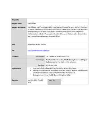 Project#:2
Project Name marKidplace
Project Description marKidplace isa IPhone AppandWebApplication,itisusedforwhenusersell theiritem
to anyone thenlogintothisapp entertheirproductdetailspostthe itemtothe App,then
correspondinganyFollowerUserLike the itemthenpurchase the itemusingPayPal
Authentication,Afterthe Purchase the itemthe Sellersendthe Itemtothe Buyer.inthis
app Provide ChattingFacilityinBuyerandSeller.
Role Developing &Unit Testing
Url http://markidplace.testshell.net
Software Environment .NET FRAMEWORK4.5 and VS2012
Technologies Asp.NetMVCwithC#.Net,Ado.NetEntityFrameworkAngular
JS,Bootstrap,Service Stackormlite sqlserver.
Database SQL Server2008
Contribution • InvolvedinCodingGivenWebServicestothe Iphone Developer.
• InvolvedinImplementingAdminPage UsingAsp.netMVC,AngularJsandShipping
Label GenerationandSendPushNotificationtoIPhone Device.
• Debuggingandwritingthe SQl QueriesUsingLinq toSql.
Duration Sep11th 2014- Feb 18th
2015
Team Size 3
 
