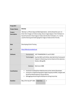 Project#:3
Project Name WonUp
Project
Description
WonUp is a IPhone AppandWebApplication, whichallowsthe users to
Enter theirImagesorVideostoApp,those imagesAppear theirFollowersin
Social Feedandinthat Image or VideoLike the theirFollowers.itis mainly
usedforSharingand Challengingthe image orVideototheirfriends.
Role Developing &Unit Testing
Url http://WonUp.testshell.net
Software Environment .NET FRAMEWORK4.5 and VS2012
Technologies Asp.NetMVCwithC#.Net,Ado.NetEntityFramework
AngularJS,Bootstrap,Service Stackormlite sqlserver,
NodeJs,MongoDB.
Database SQL Server2008
Contribution • InvolvedinCodingGivenWebServicestothe Iphone Developer.
• InvolvedinImplementingAdminPageUsingAsp.netMVC,Angularand
SendPushNotificationtoIPhone Device.
• Debuggingandwritingthe SQl QueriesUsingLinqtoSql.
Duration May 23’rd-Sep10th
2014 Team Size 3
 