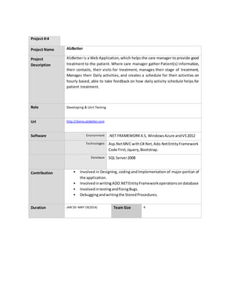 Project #:4
Project Name AlzBetter
Project
Description
AlzBetter is a Web Application,which helps the care manager to provide good
treatment to the patient. Where care manager gather Patient(s) information,
their contacts, their visits for treatment, manages their stage of treatment,
Manages their Daily activities, and creates a schedule for their activities on
hourly based, able to take feedback on how daily activity schedule helps for
patient treatment.
Role Developing & Unit Testing
Url http://demo.alzbetter.com
Software Environment .NET FRAMEWORK4.5, WindowsAzure andVS2012
Technologies Asp.NetMVCwithC#.Net,Ado.NetEntityFramework
Code First,Jquery,Bootstrap.
Database SQL Server2008
Contribution • Involved in Designing, coding and Implementation of major portion of
the application.
• InvolvedinwritingADO.NETEntityFrameworkoperationsondatabase
• InvolvedintestingandfixingBugs.
• Debuggingandwritingthe StoredProcedures.
Duration JAN’20- MAY'19(2014) Team Size 4
 