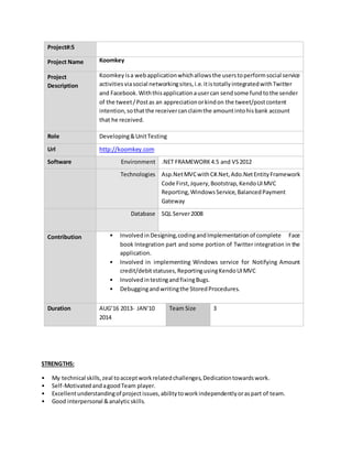 Project#:5
Project Name Koomkey
Project
Description
Koomkey isa webapplicationwhichallowsthe userstoperformsocial service
activitiesviasocial networkingsites,i.e.itistotallyintegratedwithTwitter
and Facebook.Withthisapplicationausercan sendsome fundtothe sender
of the tweet/Postas an appreciationorkindon the tweet/postcontent
intention,sothatthe receivercanclaimthe amountintohisbank account
that he received.
Role Developing&UnitTesting
Url http://koomkey.com
Software Environment .NET FRAMEWORK4.5 and VS2012
Technologies Asp.NetMVCwithC#.Net,Ado.NetEntityFramework
Code First,Jquery,Bootstrap,KendoUIMVC
Reporting,WindowsService,BalancedPayment
Gateway
Database SQL Server2008
Contribution • Involvedin Designing,codingandImplementationof complete Face
book Integration part and some portion of Twitter integration in the
application.
• Involved in implementing Windows service for Notifying Amount
credit/debitstatuses,ReportingusingKendoUIMVC
• InvolvedintestingandfixingBugs.
• Debuggingandwritingthe StoredProcedures.
Duration AUG’16 2013- JAN'10
2014
Team Size 3
STRENGTHS:
• My technical skills,zeal toacceptworkrelatedchallenges,Dedicationtowardswork.
• Self-MotivatedandagoodTeam player.
• Excellentunderstandingof projectissues,abilitytoworkindependentlyoraspart of team.
• Good interpersonal &analyticskills.
 