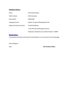 PERSONAL PROFILE:
Name : M CH SekharNaidu
Father'sName : M.Pentannaidu
Date of Birth : 18/02/1991
Languagesknown : English,TeluguandManageable Hindi
AddressforCommunication : S/oM.PetanNaidu,
D.No:39-9-26, Kandikuppavari Street,
Palakonda, Srikakulam(d.t),AndhraPradesh - 532440.
Declaration:
I herebydeclare thatthe informationfurnishedabove istrue tothe bestof my knowledge.
Place:Bangalore
Date: (M CH Sekhar Naidu)
 
