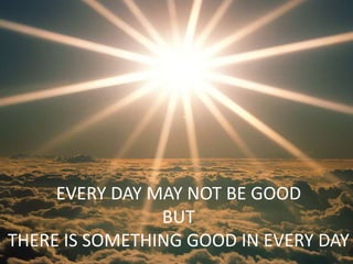 EVERY DAY MAY NOT BE GOOD
BUT
THERE IS SOMETHING GOOD IN EVERY DAY
 