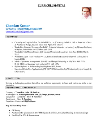 CURRICULUM-VITAE
Chandan Kumar
Contact No –8407800153/8862972844
chandankkautilya@gmail.com
~SUMMARY~
• Currently working for Talent Pro India HR Pvt Ltd. (Carlsberg India Pvt. Ltd) as Associate – Store
& Purchase at Kanpa, Bikram, Bihar from April 2015 till now.
• Worked for Ganapati Recourses Pvt Ltd (A Britannia Industries Ltd partner), as FG store In-charge
at Hajipur, Bihar from April 2014 to April 2015.
• Worked in Tata Motors Finance Ltd, Gaya as Operations Executive ( from June 2012 to March
2014)
• Worked in Anjali Micro Finance Pvt Ltd, Patna as Branch Executive for ( from March 2010 to
March 2012)
• MBA - Operations Management, from Sikkim Manipal University in July 2014 with 72 %
• B. SC (IT) from Kuvempu University in 2011 with 62 %
• Higher Diploma in Software Engineering from NIIT, Patna
• Navision ( Citrix Xen Application) ,SAP (R3P / CRM module , SAP Production System Module &
SAGE CRM)
~OBJECTIVES~
Seeking a challenging position that offers me sufficient opportunity to learn and enrich my skills in my
profession.
~PROFESSIONAL EXPERIENCE~
Company – Talent Pro India HR Pvt Ltd.
Working for – Carlsberg India Pvt. Ltd., at Kanpa, Bikram, Bihar
Designation – Associate – Store & Purchase
Department – Store & Purchase
Durations – From April 2015 till now.
Key Responsibility Area –
 GRN entry
 Purchase order generation of RM / PM / Spares & Utilities, look after Planning & material receipt
 Handling RM, PM & Spares stores
 