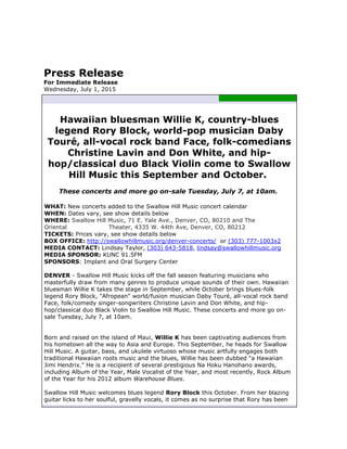 Press Release
For Immediate Release
Wednesday, July 1, 2015
Hawaiian bluesman Willie K, country-blues
legend Rory Block, world-pop musician Daby
Touré, all-vocal rock band Face, folk-comedians
Christine Lavin and Don White, and hip-
hop/classical duo Black Violin come to Swallow
Hill Music this September and October.
These concerts and more go on-sale Tuesday, July 7, at 10am.
WHAT: New concerts added to the Swallow Hill Music concert calendar
WHEN: Dates vary, see show details below
WHERE: Swallow Hill Music, 71 E. Yale Ave., Denver, CO, 80210 and The
Oriental Theater, 4335 W. 44th Ave, Denver, CO, 80212
TICKETS: Prices vary, see show details below
BOX OFFICE: http://swallowhillmusic.org/denver-concerts/ or (303) 777-1003x2
MEDIA CONTACT: Lindsay Taylor, (303) 643-5818, lindsay@swallowhillmusic.org
MEDIA SPONSOR: KUNC 91.5FM
SPONSORS: Implant and Oral Surgery Center
DENVER - Swallow Hill Music kicks off the fall season featuring musicians who
masterfully draw from many genres to produce unique sounds of their own. Hawaiian
bluesman Willie K takes the stage in September, while October brings blues-folk
legend Rory Block, "Afropean" world/fusion musician Daby Touré, all-vocal rock band
Face, folk/comedy singer-songwriters Christine Lavin and Don White, and hip-
hop/classical duo Black Violin to Swallow Hill Music. These concerts and more go on-
sale Tuesday, July 7, at 10am.
Born and raised on the island of Maui, Willie K has been captivating audiences from
his hometown all the way to Asia and Europe. This September, he heads for Swallow
Hill Music. A guitar, bass, and ukulele virtuoso whose music artfully engages both
traditional Hawaiian roots music and the blues, Willie has been dubbed "a Hawaiian
Jimi Hendrix." He is a recipient of several prestigious Na Hoku Hanohano awards,
including Album of the Year, Male Vocalist of the Year, and most recently, Rock Album
of the Year for his 2012 album Warehouse Blues.
Swallow Hill Music welcomes blues legend Rory Block this October. From her blazing
guitar licks to her soulful, gravelly vocals, it comes as no surprise that Rory has been
 