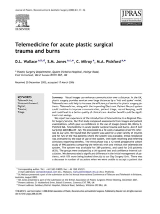 Journal of Plastic, Reconstructive & Aesthetic Surgery (2008) 61, 31e36




Telemedicine for acute plastic surgical
trauma and burns
D.L. Wallace a,b,d, S.M. Jones a,c,e, C. Milroy a, M.A. Pickford a,*

a
 Plastic Surgery Department, Queen Victoria Hospital, Holtye Road,
East Grinstead, West Sussex RH19 3DZ, UK

Received 20 December 2005; accepted 17 March 2006




    KEYWORDS                                 Summary Visual images can enhance communication over a distance. In the UK,
    Telemedicine;                            plastic surgery provides services over large distances by a ‘hub and spoke’ model.
    Store-and-forward;                       Telemedicine could help to increase the efﬁciency of service for plastic surgery pa-
    Digital;                                 tients. Telemedicine, along with the impending Electronic Patient Record system
    Trauma;                                  could combine to improve communication, patient triage, record keeping, audit
    Triage                                   and could lead to a better quality of clinical care. Another beneﬁt could be signif-
                                             icant cost savings.
                                                We report our experience of the introduction of telemedicine to a Regional Plas-
                                             tic Surgery Service. Our ﬁrst study compared assessments from images and patient
                                             examinations, which gave us conﬁdence in the use of images [Jones SM, Milroy C,
                                             Pickford MA. Telemedicine in acute plastic surgical trauma and burns. Ann R Coll
                                             Surg Engl 2004;86:239e42]. We proceeded to a 10-week evaluation of all 973 refer-
                                             rals to our unit. We found that the system was used for a wide variety of injuries
                                             and for 42% of the 452 patients where the system was available. Initial resistance
                                             was overcome by the ease of use of the system, with both receiving and referring
                                             clinicians reporting beneﬁts. The third phase was a 12-week prospective cohort
                                             study of 996 patients comparing the referrals with and without the telemedicine
                                             system. The system was available for 389 patients, and used for 243 patients
                                             (63%). The groups were analysed by a chi squared test and conﬁdence interval cal-
                                             culation. We demonstrated a signiﬁcant difference in the initial management of pa-
                                             tients, with 10% more being booked directly to our Day Surgery Unit. There was
                                             a decrease in number of occasions when we were unable to accept a patient due


 * Corresponding author. Tel.: þ44 1342 414035; fax: þ44 1342 414121.
   E-mail addresses: davidandvix@aol.com (D.L. Wallace), mark.pickford@qvh.nhs.uk (M.A. Pickford).
 b
   DL Wallace presented a part of the submission at the 3rd Annual International Conference of Telecare and Telehealth in Brisbane,
Australia, August 2003.
 c
   SM Jones presented a part of the submission at the British Association of Plastic Surgeons Winter Meeting, December 2001.
 d
   Present address: 21 Huddesford Drive, Balsall Common, Coventry CV7 7RR, UK
 e
   Present address: Salisbury District Hospital, Odstock Road, Salisbury, Wiltshire SP2 8BJ, UK

1748-6815/$ - see front matter ª 2006 British Association of Plastic, Reconstructive and Aesthetic Surgeons. Published by Elsevier Ltd. All rights reserved.
doi:10.1016/j.bjps.2006.03.045
 