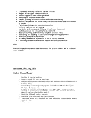 • Co-ordinate Quarterly audits with external auditors.
• Prepare Board Papers for Board Meetings.
• Provide support for transaction operations.
• Managing the administrative matters.
• Prepare quarterly financial statements and investors reporting.
• Monitor cash position and ensure timely correction of transactions and follow up
as needed.
• Providing and interpreting financial information;
• business modeling and forecasting;
• monitoring performance and efficiency of the finance department;
• analyzing change and conducting risk assessment;
• Strategic planning, and formulating long-term business plans;
• researching and reporting on factors influencing business performance
• developing complex finance models
• Assessing the financial implications of new or existing ventures.
• Conducting reviews and evaluations for cost-reduction opportunities.
Note:
Leaving Mazaya Company and State of Qatar was due to force majeure will be explained
when needed…
December 2006- July 2008
Starlink – Finance Manager
• Handling all financial functions.
• Managing day to day financial teem duties.
• Preparing management financial reports (income statement, balance sheet, Actual vs
business plane).
• Participating upper management preparing budget, forecast & cash flow reports.
• Monitoring Banks accounts.
• Handling all banks requirements & paper works (LC’s, LTR, Letter of guarantees,
overdraft, car loan, other facilities & etc..)
• Monitoring debtors & creditors accounts.
• Evaluating projects and their financial implications.
• Taking care of all in & out shipments with there legalization, custom clearing, types of
approval & etc.
 