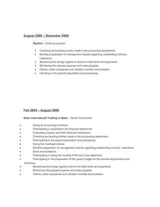 August 2006 – December 2006
Starlink – Chief accountant
• Checking and posting entries made in the accounting department.
• Monthly preparation of management reports regarding outstanding invoices,
collections.
• Monitoring the foreign agents in terms of credit limits and payments.
• Monitoring the prepaid expense and notes payable.
• Clients, sister companies and venders monthly reconciliation.
• Handling in the payroll preparation and processing.
Feb 2004 – August 2006
Qatar International Trading in Qatar – Senior Accountant
• Doing all accounting functions.
• Participating in preparation the financial statements
• Evaluating projects and their financial implications.
• Checking and posting entries made in the accounting department.
• Participating in the payroll preparation and processing.
• Doing the overhead entries.
• Monthly preparation of management reports regarding outstanding invoices, collections.
• Bank reconciliations.
• Participating in doing the monthly Profit and Loss statement.
• Participating in the preparation of the yearly budget for the several departments and
branches.
• Monitoring the foreign agents in terms of credit limits and payments.
• Monitoring the prepaid expense and notes payable.
• Clients, sister companies and venders monthly reconciliation.
 