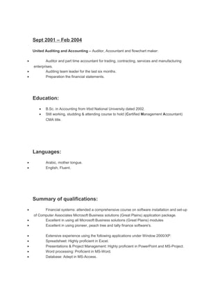 Sept 2001 – Feb 2004
United Auditing and Accounting – Auditor, Accountant and flowchart maker:
• Auditor and part time accountant for trading, contracting, services and manufacturing
enterprises.
• Auditing team leader for the last six months.
• Preparation the financial statements.
Education:
• B.Sc. in Accounting from Irbid National University dated 2002.
• Still working, studding & attending course to hold (Certified Management Accountant)
CMA title.
Languages:
• Arabic, mother tongue.
• English, Fluent.
Summary of qualifications:
• Financial systems: attended a comprehensive course on software installation and set-up
of Computer Associates Microsoft Business solutions (Great Plains) application package.
• Excellent in using all Microsoft Business solutions (Great Plains) modules
• Excellent in using pioneer, peach tree and tally finance software's.
• Extensive experience using the following applications under Window 2000/XP:
• Spreadsheet: Highly proficient in Excel.
• Presentations & Project Management: Highly proficient in PowerPoint and MS-Project.
• Word processing: Proficient in MS-Word.
• Database: Adept in MS-Access.
 