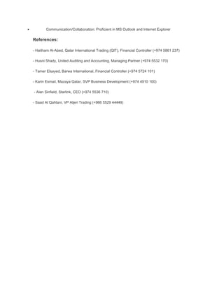 • Communication/Collaboration: Proficient in MS Outlook and Internet Explorer
References:
- Haitham Al-Abed, Qatar International Trading (QIT), Financial Controller (+974 5861 237)
- Husni Shady, United Auditing and Accounting, Managing Partner (+974 5532 170)
- Tamer Elsayed, Barwa International, Financial Controller (+974 5724 101)
- Karin Esmail, Mazaya Qatar, SVP Business Development (+974 4910 100)
- Alan Sinfield, Starlink, CEO (+974 5536 710)
- Saad Al Qahtani, VP Aljeri Trading (+966 5529 44449)
 