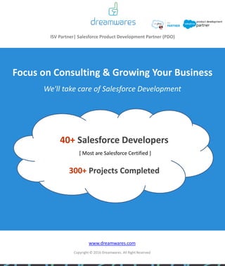 ISV Partner| Salesforce Product Development Partner (PDO)
Focus on Consulting & Growing Your Business
40+ Salesforce Developers
[ Most are Salesforce Certified ]
300+ Projects Completed
www.dreamwares.com
Copyright © 2016 Dreamwares. All Right Reserved
We'll take care of Salesforce Development
 