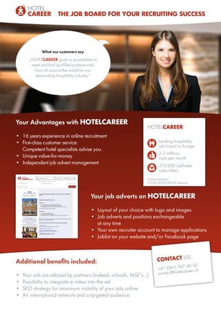 What our customers say
„HOTELCAREER gives us possibilities to
meet and find qualified professionals
from all around the world for our
demanding hospitality industry.”
THE JOB BOARD FOR YOUR RECRUITING SUCCESS
Your Advantages with HOTELCAREER
•	 16 years experience in online recruitment
•	 First-class customer service:
Competent hotel specialists advise you.
•	 Unique value-for-money
•	 Independent job advert management
CONTACT US:
+41 (041) 767 40 50
contact@hotelcareer.ch
HOTELCAREER
	 Leading hospitality
	 job board in Europe
	 2.2 millions
	 visits per month
	 210,000 jobfinder
	subscribers
Adobe Analytics,
YOURCAREERGROUP Network
Additional benefits included:
•	 Your ads are relayed by partners (Indeed, schools, MSE’s...)
•	 Possibility to integrate a video into the ad
•	 SEO strategy for maximum visibility of your ads online
•	 An international network and a targeted audience
Your job adverts on HOTELCAREER
•	 Layout of your choice with logo and images
•	 Job adverts and positions exchangeable
at any time
•	 Your own recruiter account to manage applications
•	 Joblist on your website and/or Facebook page
 