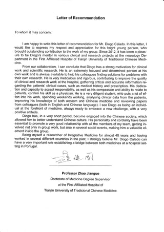 Letter of Recommendation
To whom it may concern:
I am happy to write this letter of recommendation for Mr. Diogo Calado. ln this letter, I
would like to express my respect and appreciation for this bright young person, who
brought outstanding contribution to the work of my group. Since 2012, it has been a pleas-
ure to be Diogo's mentor in various clinica! and research projects at the neurology De-
partment in the First Affiliated Hospital of Tianjin University of Traditional Chinese Medi-
cine.
From our collaboration, I can conclude that Diogo has a strong motivation for clinical
work and scientific research. He is an extremely focused and determined person at his
own work and is always available to help his colleagues finding solutions for problems with
their own research. He is very meticulous and rigorous, contributing to improve the quality
of clinical and research work at the hospital, gathering critical and accurate information re-
garding the patients' clinical cases, such as medical history and prescription. His dedica-
tion and capacity to accept responsibility, as well as his compassion and ability to relate to
patients, confirm his skill as a physician. He is a very diligent student, whb puts a Iot of ef-
fort into his work, spending weekends working, analysing clinica! data from the patients,
improving his knowledge of both western and Chinese medicine and reviewing papers
from colleagues (both in English and Chinese language). I see Diogo as being an individ-
ual at the forefront of medicine, always ready to embrace a new challenge, with a very
positive attitude.
Diogo has, in a very short period, become engaged into the Chinese society, which
allowed him to better understand Chinese culture. His personality and cordiality have been
essential to promote a very good relationship with al! the members of my team, getting in-
volved not only in group work, but also in several social events, making him a valuable el-
ement inside the group.
Being myself a researcher of lntegrative Medicine for almost 40 years and having
worked in several different countries in the past, I strongly believe Mr. Diogo Calado can
have a very important role establishing a bridge between both medicines at a hospitat set-
ting in Portugal.
&-ru1
Professor Zhao Jianguo
Doctorate of Medicine Degree supervisor
at the First Affiliated Hospital of
Tianjin University of Tradicional Chinese Medicine
D
:-)L4
 