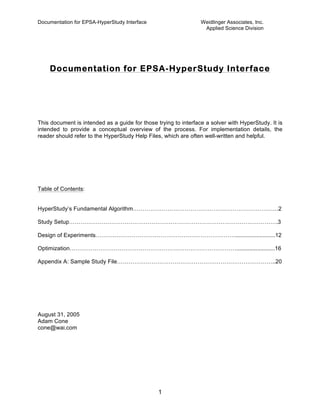Documentation for EPSA-HyperStudy Interface Weidlinger Associates, Inc.
Applied Science Division
1
Documentation for EPSA-HyperStudy Interface
This document is intended as a guide for those trying to interface a solver with HyperStudy. It is
intended to provide a conceptual overview of the process. For implementation details, the
reader should refer to the HyperStudy Help Files, which are often well-written and helpful.
Table of Contents:
HyperStudy’s Fundamental Algorithm………………………………………………………………….2
Study Setup……………………………………………………………………………………………….3
Design of Experiments……….……………………………………………………….........................12
Optimization……………………………………………………………………………........................16
Appendix A: Sample Study File………………………………………………………………………..20
August 31, 2005
Adam Cone
cone@wai.com
 