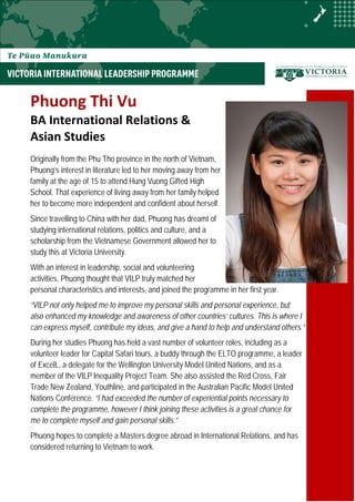 Phuong Thi Vu
BA International Relations &
Asian Studies
Originally from the Phu Tho province in the north of Vietnam,
Phuong’s interest in literature led to her moving away from her
family at the age of 15 to attend Hung Vuong Gifted High
School. That experience of living away from her family helped
her to become more independent and confident about herself.
Since travelling to China with her dad, Phuong has dreamt of
studying international relations, politics and culture, and a
scholarship from the Vietnamese Government allowed her to
study this at Victoria University.
With an interest in leadership, social and volunteering
activities, Phuong thought that VILP truly matched her
personal characteristics and interests, and joined the programme in her first year.
“VILP not only helped me to improve my personal skills and personal experience, but
also enhanced my knowledge and awareness of other countries’ cultures. This is where I
can express myself, contribute my ideas, and give a hand to help and understand others.”
During her studies Phuong has held a vast number of volunteer roles, including as a
volunteer leader for Capital Safari tours, a buddy through the ELTO programme, a leader
of ExcelL, a delegate for the Wellington University Model United Nations, and as a
member of the VILP Inequality Project Team. She also assisted the Red Cross, Fair
Trade New Zealand, Youthline, and participated in the Australian Pacific Model United
Nations Conference. “I had exceeded the number of experiential points necessary to
complete the programme, however I think joining these activities is a great chance for
me to complete myself and gain personal skills.”
Phuong hopes to complete a Masters degree abroad in International Relations, and has
considered returning to Vietnam to work.
 