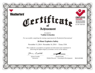 EC ID# VG041250
Awarded to
Vadim Grinenko
For successfully completing the training requirements for Weatherford International
16 Hour Explosive Safety
November 15, 2014 - November 16, 2014 - Texas, USA
This certificate is awarded in recognition of achievement and commitment to
delivering the highest degree of customer service in the industry.
Ref # 4231650
________________________________________________________ ____________________________________________________________
Efrain Castillo Arnold Frinks
Instructor Global Director - Learning & Development
 