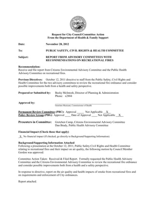Request for City Council Committee Action
From the Department of Health & Family Support
Date: November 28, 2012
To: PUBLIC SAFETY, CIVIL RIGHTS & HEALTH COMMITTEE
Subject: REPORT FROM ADVISORY COMMITTEES WITH
RECOMMENDATIONS ON RECREATIONAL FIRES
Recommendation:
Receive and file report from Citizens Environmental Advisory Committee and the Public Health
Advisory Committee on recreational fires.
Previous Directives: October 12, 2011 directive to staff from the Public Safety, Civil Rights and
Health Committee for the two advisory committees to review the recreational fire ordinance and consider
possible improvements both from a health and safety perspective.
Prepared or Submitted by: Becky McIntosh, Director of Planning & Administration
Phone: x2884
Approved by: ________________________________________
Gretchen Musicant, Commissioner of Health
Permanent Review Committee (PRC): Approval _____ Not Applicable __X__
Policy Review Group (PRG) Approval ____ Date of Approval ____ Not Applicable __X__
Presenters in Committee: Gretchen Camp, Citizens Environmental Advisory Committee
Dan Brady, Public Health Advisory Committee
Financial Impact (Check those that apply)
_X_ No financial impact (If checked, go directly to Background/Supporting Information).
Background/Supporting Information Attached
Following a presentation at the October 12, 2011, Public Safety Civil Rights and Health Committee
relating to recreational fires and their impact on air quality, the following motion by Council Member
Gordon was approved:
Committee Action Taken: Received & Filed Report. Formally requested the Public Health Advisory
Committee and the Citizens Environmental Advisory Committee to review the recreational fire ordinance
and consider possible improvements both from a health and a safety perspective.
In response to directive, report on the air quality and health impacts of smoke from recreational fires and
on requirements and enforcement of City ordinances.
Report attached.
 