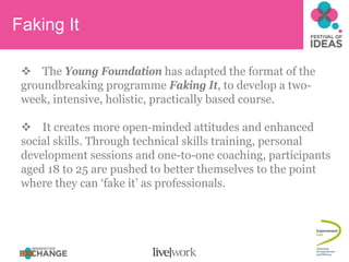 Faking It

     The Young Foundation has adapted the format of the
 groundbreaking programme Faking It, to develop a two-
 week, intensive, holistic, practically based course.

     It creates more open‐minded attitudes and enhanced
 social skills. Through technical skills training, personal
 development sessions and one-to-one coaching, participants
 aged 18 to 25 are pushed to better themselves to the point
 where they can ‘fake it’ as professionals.
 