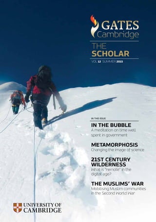 THE
SCHOLAR
VOL 12 SUMMER 2015
IN THE BUBBLE
A meditation on time well
spent in government
METAMORPHOSIS
Changing the image of science
21ST CENTURY
WILDERNESS
What is “remote” in the
digital age?
THE MUSLIMS’ WAR
Mobilising Muslim communities
in the Second World War
IN THIS ISSUE
 