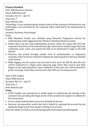Projects Handled:
Title: BOB Biometric Solution
Client: BOB (Internal)
Duration: Dec’14 – Apr’15
Team Size: 7
Role: Module Lead
Technology: It was implementation project where all the necessary infrastructure and
technologies were provided by the corporate office which had to be implemented at
branches.
Location: Burdwan, West Bengal
Scope:
 BOB Biometric Project was initiated using Biometric Fingerprint devices for
authentication while logging into the CBS (Core Banking Solution) system
 Earlier there was two step authentication process, where the unique SOL ID of the
respective branch has to be enteredand to get redirected to another page where the
credentials (user name and password) had to be mentioned to login to the CBS
domain
 However, this project brought another level of authentication, i.e. fingerprint
scanning, which involved a biometric fingerprint capturing device that was attached
to the system
 While logging into the system user just had to first enter the SOL ID, then the user
will be redirected to a finger print capturing page where they need to scan their
fingers on the capturing device. Upon validation of the same user will be allowed to
go the next page, where they need to enter their CBS user id and password.
Title: E-KYC Aadhar
Client: BOB Internal
Duration: Mar’15 – July’15
Team Size: 5
Role: Module Lead
Scope:
 E-KYC Aadhar was introduced to enable banks to authenticate the identity of the
customers by just taking the finger prints of the customers to register to validate for
the next process.
 It was a triple authentication process to identify the person
 Business correspondent would also find it helpful in opening the accounts by just
taking the finger prints from people residing in rural areas
It has the ability to verify or providedemographicinformation and photograph
 