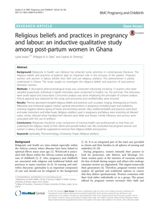 RESEARCH ARTICLE Open Access
Religious beliefs and practices in pregnancy
and labour: an inductive qualitative study
among post-partum women in Ghana
Lydia Aziato1,2*
, Philippa N. A. Odai1
and Cephas N. Omenyo1
Abstract
Background: Religiosity in health care delivery has attracted some attention in contemporary literature. The
religious beliefs and practices of patients play an important role in the recovery of the patient. Pregnant
women and women in labour exhibit their faith and use religious artefacts. This phenomenon is poorly
understood in Ghana. The study sought to investigate the religious beliefs and practices of post-partum
Ghanaian women.
Methods: A descriptive phenomenological study was conducted inductively involving 13 women who were
sampled purposively. Individual in-depth interviews were conducted in English, Ga, Twi and Ewe. The interviews
were audio-taped and transcribed. Concurrent analysis was done employing the principles of content analysis.
Ethical approval was obtained for the study and anonymity and confidentiality were ensured.
Results: Themes generated revealed religious beliefs and practices such as prayer, singing, thanksgiving at church,
fellowship and emotional support. Pastors’ spiritual interventions in pregnancy included prayer and revelations,
reversing negative dreams, laying of hands and anointing women. Also, traditional beliefs and practices were food
and water restrictions and tribal rituals. Religious artefacts used in pregnancy and labour were anointing oil, blessed
water, sticker, blessed white handkerchief, blessed sand, Bible and Rosary. Family influence and secrecy were
associated with the use of artefacts.
Conclusions: Religiosity should be a key component of training health care professionals so that they can
understand the religious needs of their clients and provide holistic care. We concluded that pregnant women and
women in labour should be supported to exercise their religious beliefs and practices.
Keywords: Spirituality, Phenomenology, Christianity, Prayer, Religious artefacts
Background
Religiosity and health are inter-related especially within
the African context where illnesses have been linked to
spiritual effects many years ago [1]. Witchcraft is associ-
ated with illness within the African context including is-
sues of childbirth [2, 3]. Also, pregnancy and childbirth
are associated with religious and traditional beliefs and
practices in many countries [4–6]. In nursing and mid-
wifery discourse, spirituality is an important component
of care and should not be relegated to the background
[7, 8]. It is an integrated part of the total care provided
to clients and their families in all spheres of nursing and
midwifery [9, 10].
During pregnancy, women intensify their prayers to
God for protection, safe delivery and blessings [11].
Some women panic at the mention of caesarian section
for fear of death during surgery and others who undergo
caesarian section are stigmatized. This stigma transcends
their generations [4]. Therefore, pregnant women would
explore all spiritual and traditional options to ensure
that they deliver spontaneously. Women commune with
their God either individually or in a group. The prayer
offered by pregnant women increases their faith and
* Correspondence: aziatol@yahoo.com; laziato@ug.edu.gh
1
Department of Adult Health, School of Nursing, College of Health Sciences,
University of Ghana, Legon, Accra, Ghana
2
College of Education, University of Ghana University of Ghana, Legon, Accra,
Ghana
© 2016 The Author(s). Open Access This article is distributed under the terms of the Creative Commons Attribution 4.0
International License (http://creativecommons.org/licenses/by/4.0/), which permits unrestricted use, distribution, and
reproduction in any medium, provided you give appropriate credit to the original author(s) and the source, provide a link to
the Creative Commons license, and indicate if changes were made. The Creative Commons Public Domain Dedication waiver
(http://creativecommons.org/publicdomain/zero/1.0/) applies to the data made available in this article, unless otherwise stated.
Aziato et al. BMC Pregnancy and Childbirth (2016) 16:138
DOI 10.1186/s12884-016-0920-1
 