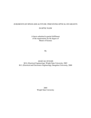 JUDGMENTS OF SPEED AND ALTITUDE: PERCEIVING OPTICAL INVARIANTS
IN OPTIC FLOW
A thesis submitted in partial fulfillment
of the requirements for the degree of
Master of Science
By
ASAD ALI JUNAID
M.S. (Electrical Engineering), Wright State University, 2003
B.E. (Electrical and Electronics Engineering), Bangalore University, 2000
2005
Wright State University
 